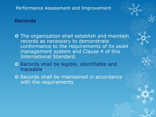 Performance Assessment and Improvement
Records
 The organization shall establish and maintain
records as necessary to demonstrate
conformance to the requirements of its asset
management system and Clause 4 of this
International Standard.
 Records shall be legible, identifiable and
traceable.
 Records shall be maintained in accordance
with the requirements
 