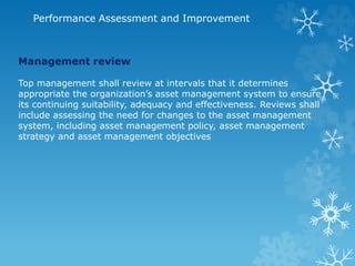 Performance Assessment and Improvement
Management review
Top management shall review at intervals that it determines
appropriate the organization’s asset management system to ensure
its continuing suitability, adequacy and effectiveness. Reviews shall
include assessing the need for changes to the asset management
system, including asset management policy, asset management
strategy and asset management objectives
 