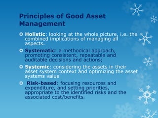 Principles of Good Asset
Management
 Holistic: looking at the whole picture, i.e. the
combined implications of managing all
aspects.
 Systematic: a methodical approach,
promoting consistent, repeatable and
auditable decisions and actions;
 Systemic: considering the assets in their
asset system context and optimizing the asset
systems value
 Risk-based: focusing resources and
expenditure, and setting priorities,
appropriate to the identified risks and the
associated cost/benefits;
 
