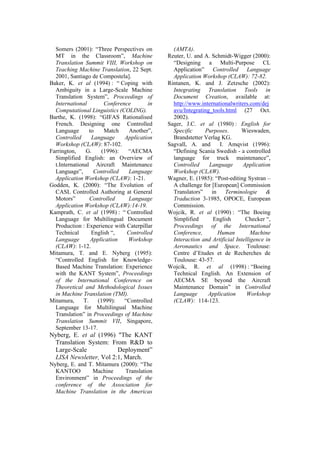 Somers (2001): “Three Perspectives on         (AMTA).
  MT in the Classroom”, Machine               Reuter, U. and A. Schmidt-Wigger (2000):
  Translation Summit VIII, Workshop on          “Designing a Multi-Purpose CL
  Teaching Machine Translation, 22 Sept.        Application” Controlled Language
  2001, Santiago de Compostela].                Application Workshop (CLAW): 72-82.
Baker, K. et al (1994) : “ Coping with        Rintanen, K. and J. Zetzsche (2002):
  Ambiguity in a Large-Scale Machine            Integrating Translation Tools in
  Translation System”, Proceedings of           Document Creation, available at:
  International         Conference       in     http://www.internationalwriters.com/dej
  Computational Linguistics (COLING).           avu/Integrating_tools.html (27 Oct.
Barthe, K. (1998): “GIFAS Rationalised          2002).
  French. Designing one Controlled            Sager, J.C. et al (1980) : English for
  Language        to    Match     Another”,     Specific     Purposes.       Wieswaden,
  Controlled       Language     Application     Brandstetter Verlag KG.
  Workshop (CLAW): 87-102.                    Sagvall, A. and      I. Amqvist (1996):
Farrington,     G.     (1996):   “AECMA         “Defining Scania Swedish - a controlled
  Simplified English: an Overview of            language for truck maintenance”,
  t.International Aircraft Maintenance          Controlled     Language       Application
  Language”,        Controlled   Language       Workshop (CLAW).
  Application Workshop (CLAW): 1-21.          Wagner, E. (1985): “Post-editing Systran –
Godden, K. (2000): “The Evolution of            A challenge for [European] Commission
  CASL Controlled Authoring at General          Translators” in       Terminologie &
  Motors”         Controlled     Language       Traduction 3-1985, OPOCE, European
  Application Workshop (CLAW):14-19.            Commission.
Kamprath, C. et al (1998) : “ Controlled      Wojcik, R. et al (1990) : “The Boeing
  Language for Multilingual Document            Simplified      English        Checker “,
  Production : Experience with Caterpillar      Proceedings of the International
  Technical        English “,    Controlled     Conference,       Human           Machine
  Language         Application   Workshop       Interaction and Artificial Intelligence in
  (CLAW): 1-12.                                 Aeronautics and Space. Toulouse:
Mitamura, T. and E. Nyberg (1995):              Centre d’Etudes et de Recherches de
  “Controlled English for Knowledge-            Toulouse: 43-57.
  Based Machine Translation: Experience       Wojcik, R. et al (1998) : “Boeing
  with the KANT System”, Proceedings            Technical English. An Extension of
  of the International Conference on            AECMA SE beyond the Aircraft
  Theoretical and Methodological Issues         Maintenance Domain” in Controlled
  in Machine Translation (TMI).                 Language      Application       Workshop
Mitamura,      T.    (1999):    “Controlled     (CLAW): 114-123.
  Language for Multilingual Machine
  Translation” in Proceedings of Machine
  Translation Summit VII, Singapore,
  September 13-17.
Nyberg, E. et al (1996) "The KANT
 Translation System: From R&D to
 Large-Scale            Deployment”
 LISA Newsletter, Vol 2:1, March.
Nyberg, E. and T. Mitamura (2000): “The
  KANTOO        Machine      Translation
  Environment” in Proceedings of the
  conference of the Association for
  Machine Translation in the Americas
 