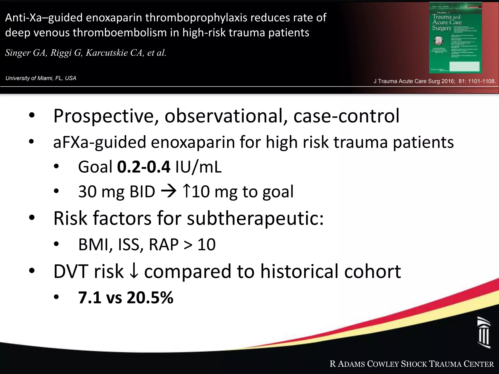 R ADAMS COWLEY SHOCK TRAUMA CENTER
Anti-Xa–guided enoxaparin thromboprophylaxis reduces rate of
deep venous thromboembolism in high-risk trauma patients
Singer GA, Riggi G, Karcutskie CA, et al.al.
University of Miami, FL, USA
J Trauma Acute Care Surg 2016; 81: 1101-1108.
• Prospective, observational, case-control
• aFXa-guided enoxaparin for high risk trauma patients
• Goal 0.2-0.4 IU/mL
• 30 mg BID  ↑10 mg to goal
• Risk factors for subtherapeutic:
• BMI, ISS, RAP > 10
• DVT risk ↓ compared to historical cohort
• 7.1 vs 20.5%
 