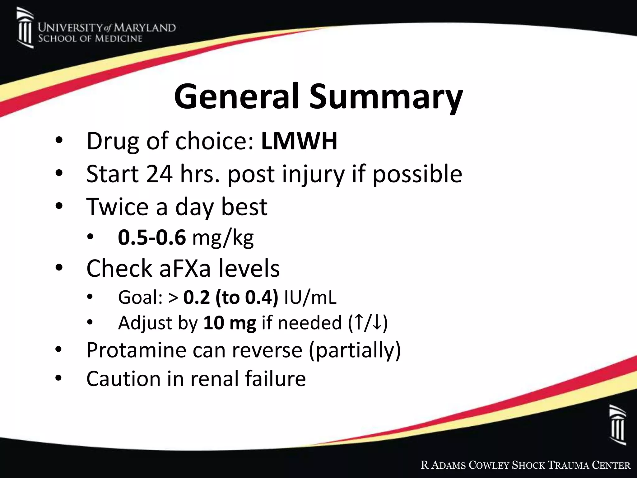 R ADAMS COWLEY SHOCK TRAUMA CENTER
General Summary
• Drug of choice: LMWH
• Start 24 hrs. post injury if possible
• Twice a day best
• 0.5-0.6 mg/kg
• Check aFXa levels
• Goal: > 0.2 (to 0.4) IU/mL
• Adjust by 10 mg if needed (↑/↓)
• Protamine can reverse (partially)
• Caution in renal failure
 
