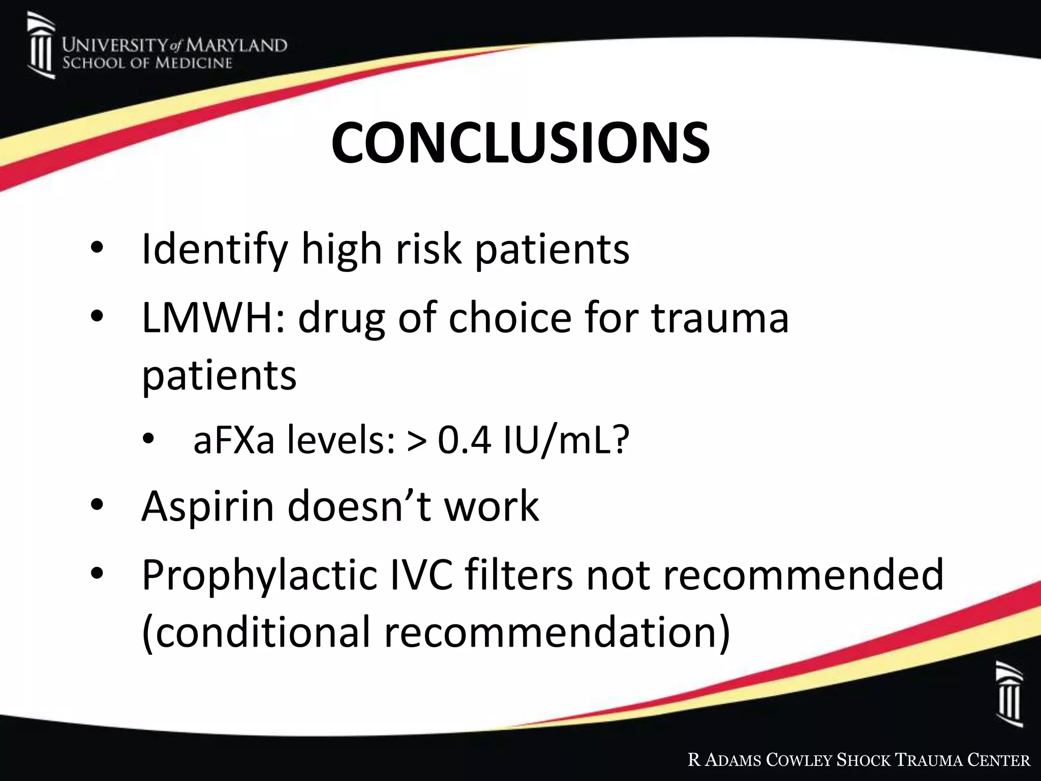 R ADAMS COWLEY SHOCK TRAUMA CENTER
CONCLUSIONS
• Identify high risk patients
• LMWH: drug of choice for trauma
patients
• aFXa levels: > 0.4 IU/mL?
• Aspirin doesn’t work
• Prophylactic IVC filters not recommended
(conditional recommendation)
 