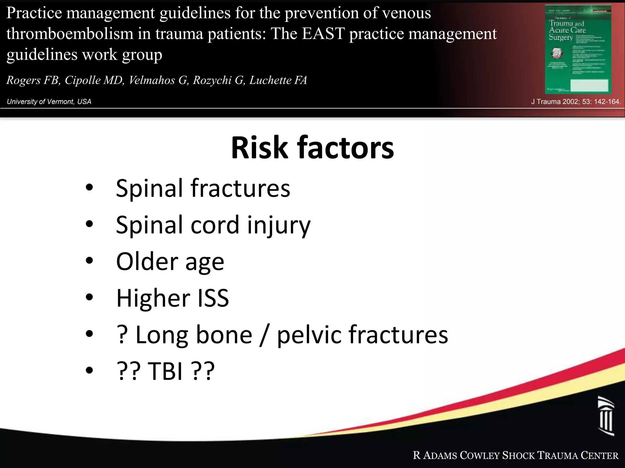 R ADAMS COWLEY SHOCK TRAUMA CENTER
Practice management guidelines for the prevention of venous
thromboembolism in trauma patients: The EAST practice management
guidelines work group
Rogers FB, Cipolle MD, Velmahos G, Rozychi G, Luchette FAet al.
University of Vermont, USA J Trauma 2002; 53: 142-164.
Risk factors
• Spinal fractures
• Spinal cord injury
• Older age
• Higher ISS
• ? Long bone / pelvic fractures
• ?? TBI ??
 