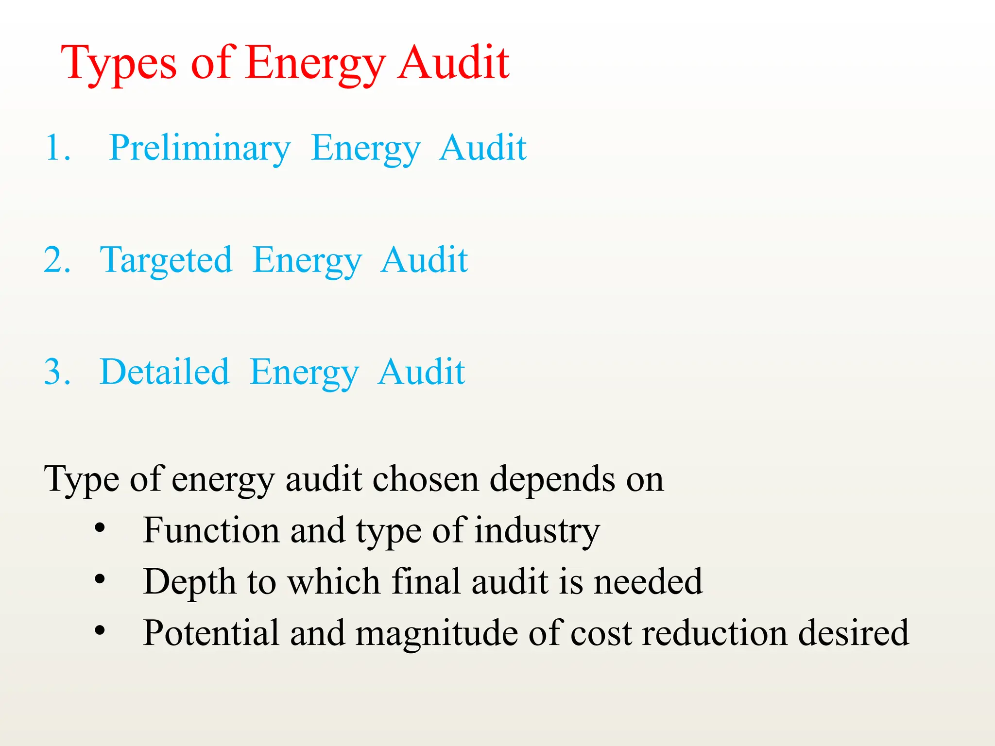 Types of Energy Audit
1. Preliminary Energy Audit
2. Targeted Energy Audit
3. Detailed Energy Audit
Type of energy audit chosen depends on
• Function and type of industry
• Depth to which final audit is needed
• Potential and magnitude of cost reduction desired
 