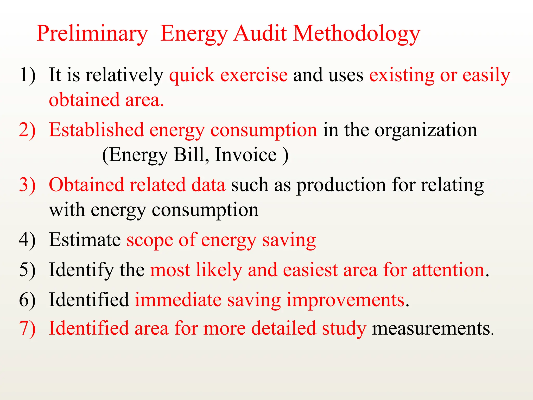 Preliminary Energy Audit Methodology
1) It is relatively quick exercise and uses existing or easily
obtained area.
2) Established energy consumption in the organization
(Energy Bill, Invoice )
3) Obtained related data such as production for relating
with energy consumption
4) Estimate scope of energy saving
5) Identify the most likely and easiest area for attention.
6) Identified immediate saving improvements.
7) Identified area for more detailed study measurements.
 