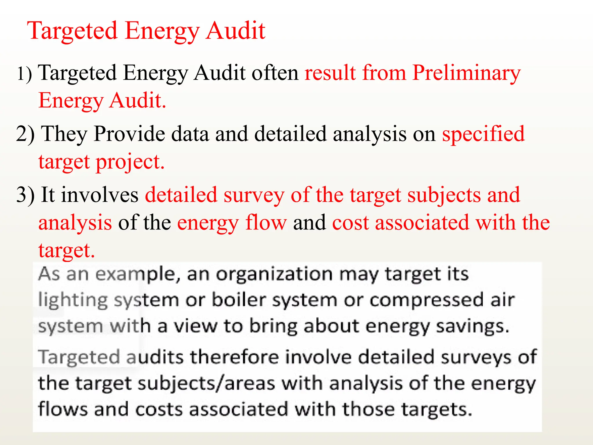 Targeted Energy Audit
1) Targeted Energy Audit often result from Preliminary
Energy Audit.
2) They Provide data and detailed analysis on specified
target project.
3) It involves detailed survey of the target subjects and
analysis of the energy flow and cost associated with the
target.
 