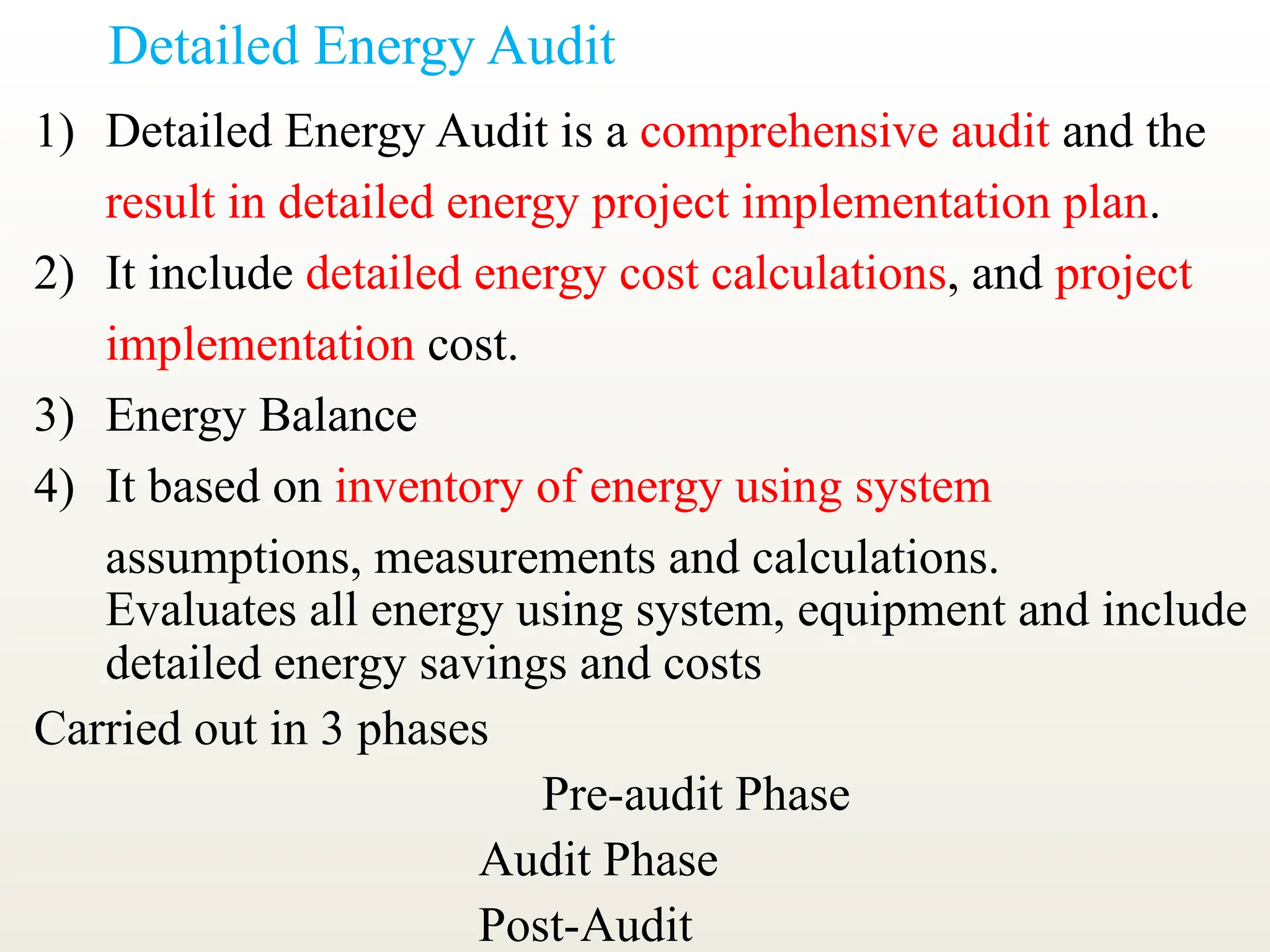 Detailed Energy Audit
1) Detailed Energy Audit is a comprehensive audit and the
result in detailed energy project implementation plan.
2) It include detailed energy cost calculations, and project
implementation cost.
3) Energy Balance
4) It based on inventory of energy using system
assumptions, measurements and calculations.
Evaluates all energy using system, equipment and include
detailed energy savings and costs
Carried out in 3 phases
Pre-audit Phase
Audit Phase
Post-Audit
 