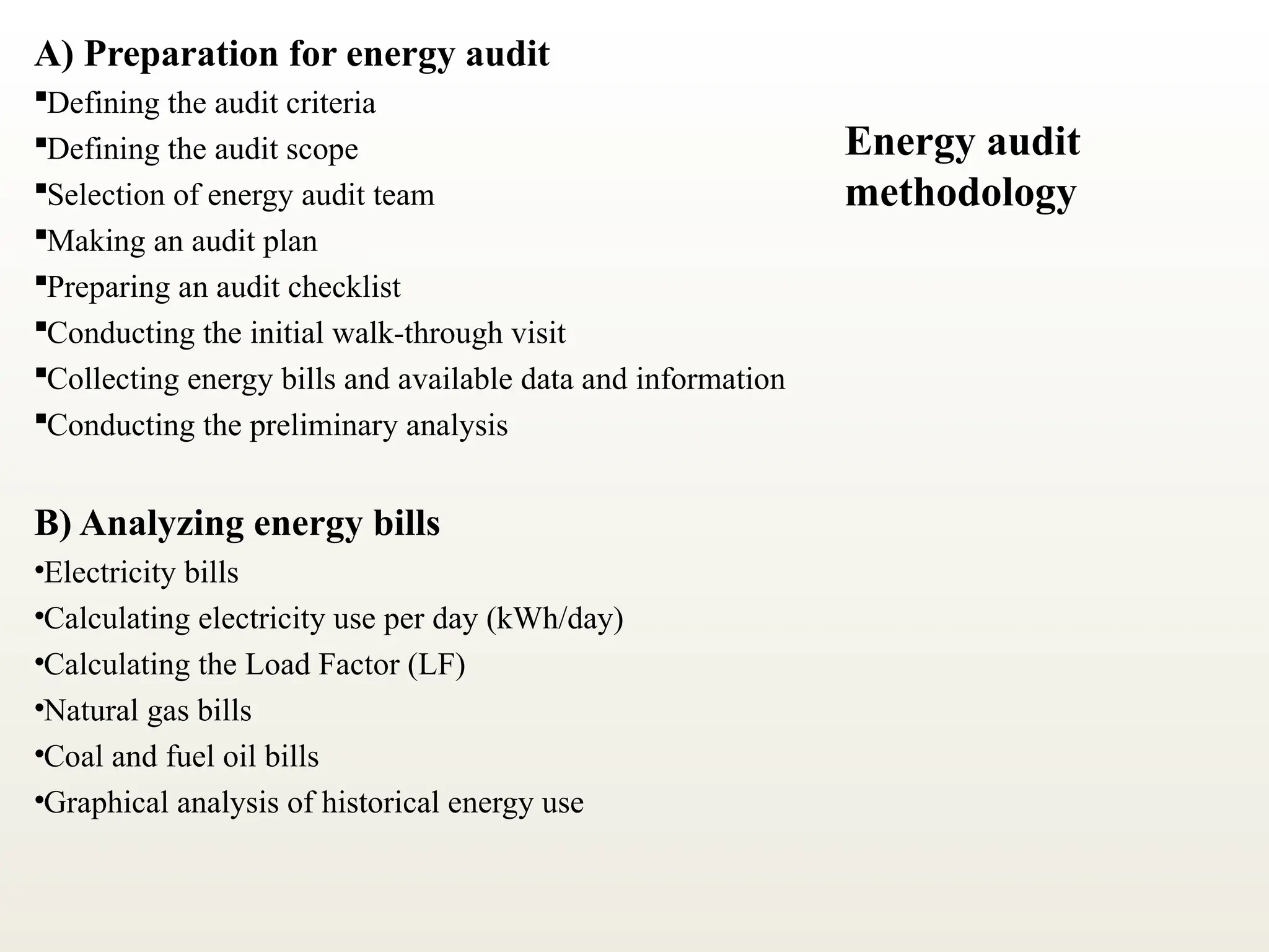 A) Preparation for energy audit
Defining the audit criteria
Defining the audit scope
Selection of energy audit team
Making an audit plan
Preparing an audit checklist
Conducting the initial walk-through visit
Collecting energy bills and available data and information
Conducting the preliminary analysis
B) Analyzing energy bills
•Electricity bills
•Calculating electricity use per day (kWh/day)
•Calculating the Load Factor (LF)
•Natural gas bills
•Coal and fuel oil bills
•Graphical analysis of historical energy use
Energy audit
methodology
 