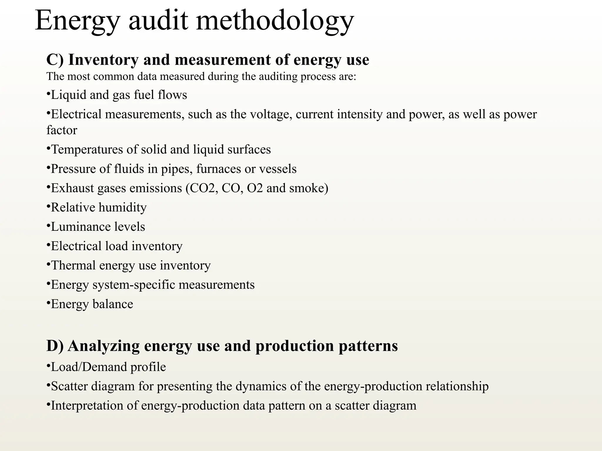 Energy audit methodology
C) Inventory and measurement of energy use
The most common data measured during the auditing process are:
•Liquid and gas fuel flows
•Electrical measurements, such as the voltage, current intensity and power, as well as power
factor
•Temperatures of solid and liquid surfaces
•Pressure of fluids in pipes, furnaces or vessels
•Exhaust gases emissions (CO2, CO, O2 and smoke)
•Relative humidity
•Luminance levels
•Electrical load inventory
•Thermal energy use inventory
•Energy system-specific measurements
•Energy balance
D) Analyzing energy use and production patterns
•Load/Demand profile
•Scatter diagram for presenting the dynamics of the energy-production relationship
•Interpretation of energy-production data pattern on a scatter diagram
 