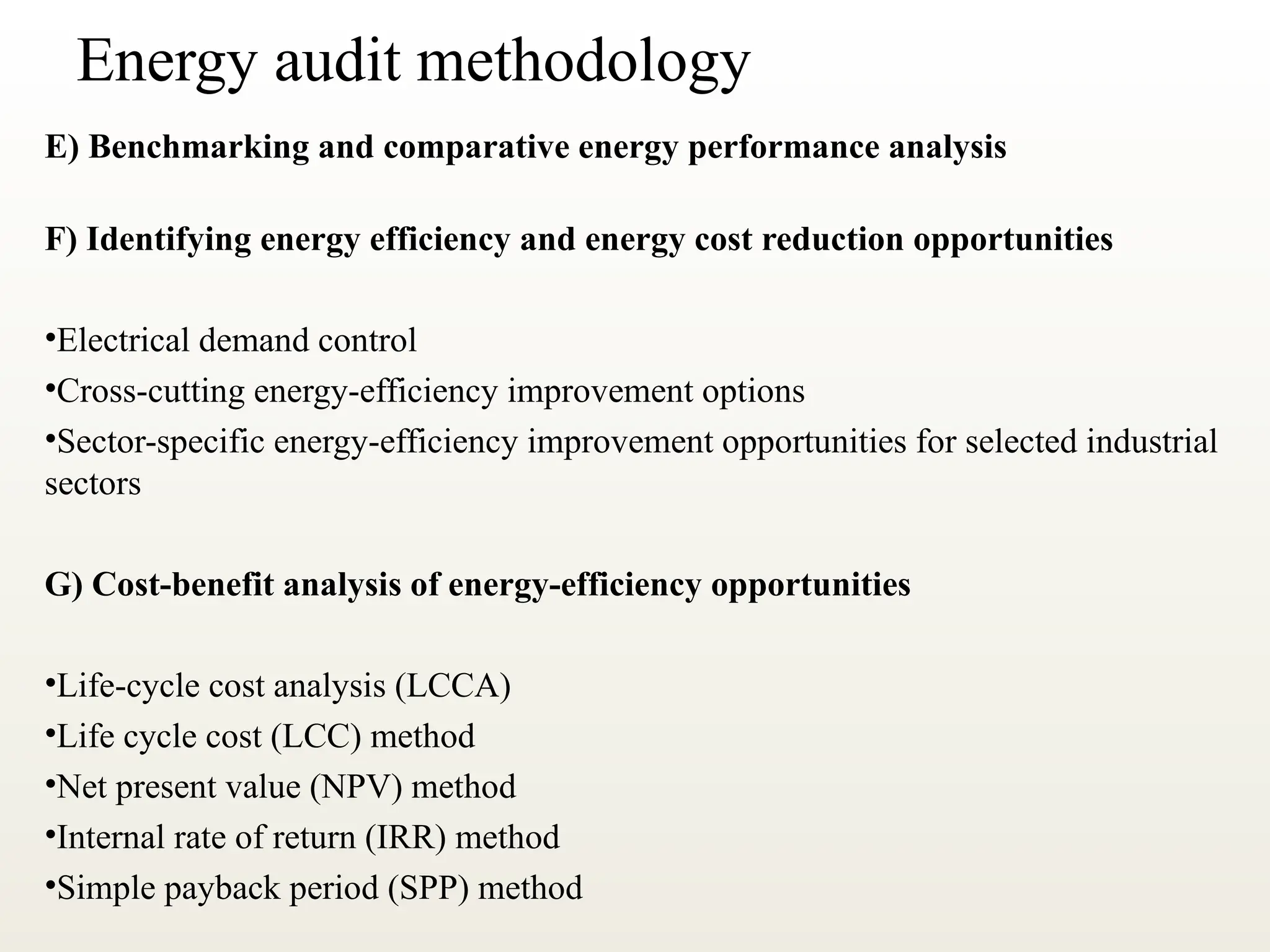 Energy audit methodology
E) Benchmarking and comparative energy performance analysis
F) Identifying energy efficiency and energy cost reduction opportunities
•Electrical demand control
•Cross-cutting energy-efficiency improvement options
•Sector-specific energy-efficiency improvement opportunities for selected industrial
sectors
G) Cost-benefit analysis of energy-efficiency opportunities
•Life-cycle cost analysis (LCCA)
•Life cycle cost (LCC) method
•Net present value (NPV) method
•Internal rate of return (IRR) method
•Simple payback period (SPP) method
 