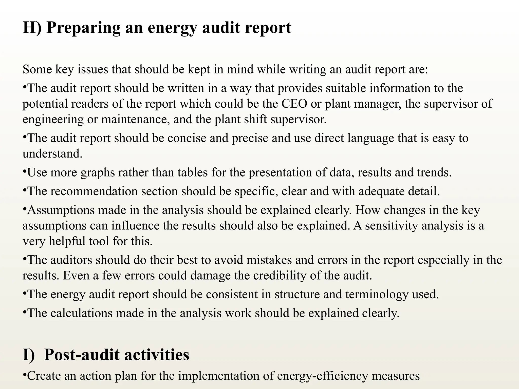 H) Preparing an energy audit report
Some key issues that should be kept in mind while writing an audit report are:
•The audit report should be written in a way that provides suitable information to the
potential readers of the report which could be the CEO or plant manager, the supervisor of
engineering or maintenance, and the plant shift supervisor.
•The audit report should be concise and precise and use direct language that is easy to
understand.
•Use more graphs rather than tables for the presentation of data, results and trends.
•The recommendation section should be specific, clear and with adequate detail.
•Assumptions made in the analysis should be explained clearly. How changes in the key
assumptions can influence the results should also be explained. A sensitivity analysis is a
very helpful tool for this.
•The auditors should do their best to avoid mistakes and errors in the report especially in the
results. Even a few errors could damage the credibility of the audit.
•The energy audit report should be consistent in structure and terminology used.
•The calculations made in the analysis work should be explained clearly.
I) Post-audit activities
•Create an action plan for the implementation of energy-efficiency measures
 