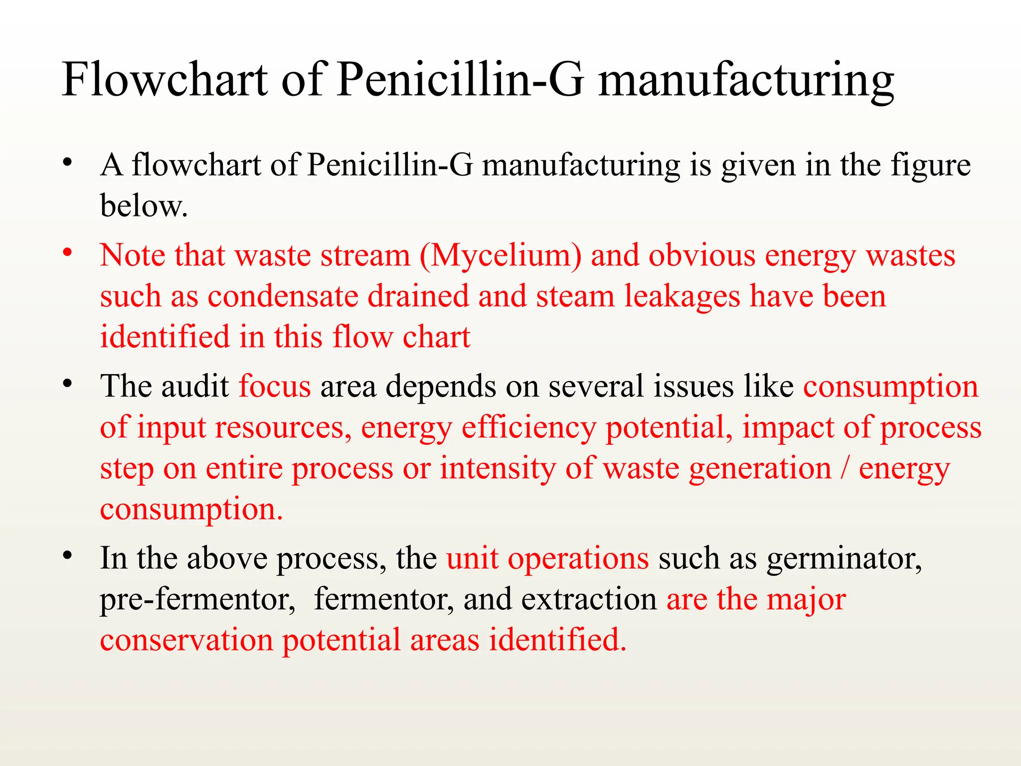 Flowchart of Penicillin-G manufacturing
• A flowchart of Penicillin-G manufacturing is given in the figure
below.
• Note that waste stream (Mycelium) and obvious energy wastes
such as condensate drained and steam leakages have been
identified in this flow chart
• The audit focus area depends on several issues like consumption
of input resources, energy efficiency potential, impact of process
step on entire process or intensity of waste generation / energy
consumption.
• In the above process, the unit operations such as germinator,
pre-fermentor, fermentor, and extraction are the major
conservation potential areas identified.
 