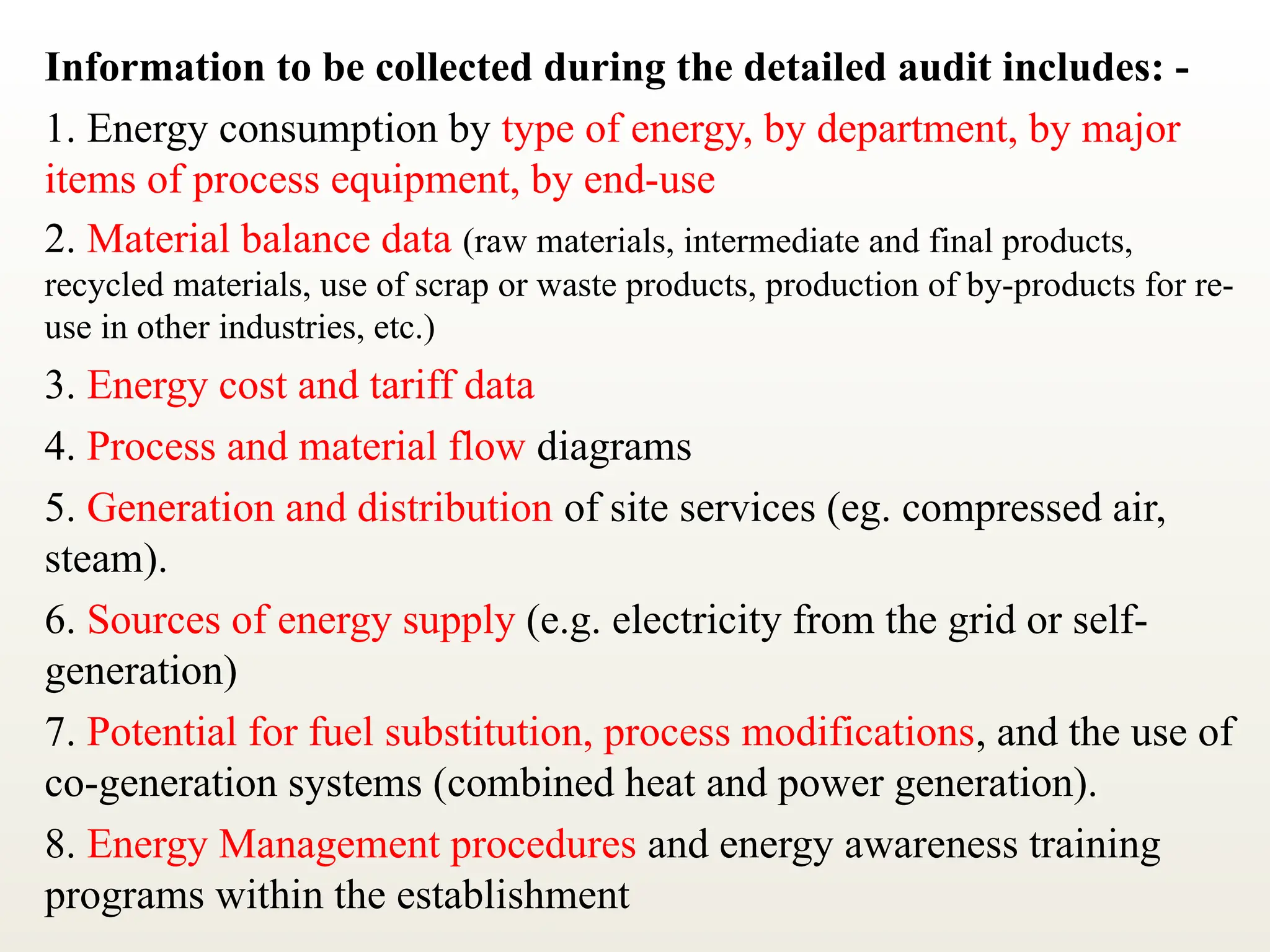 Information to be collected during the detailed audit includes: -
1. Energy consumption by type of energy, by department, by major
items of process equipment, by end-use
2. Material balance data (raw materials, intermediate and final products,
recycled materials, use of scrap or waste products, production of by-products for re-
use in other industries, etc.)
3. Energy cost and tariff data
4. Process and material flow diagrams
5. Generation and distribution of site services (eg. compressed air,
steam).
6. Sources of energy supply (e.g. electricity from the grid or self-
generation)
7. Potential for fuel substitution, process modifications, and the use of
co-generation systems (combined heat and power generation).
8. Energy Management procedures and energy awareness training
programs within the establishment
 