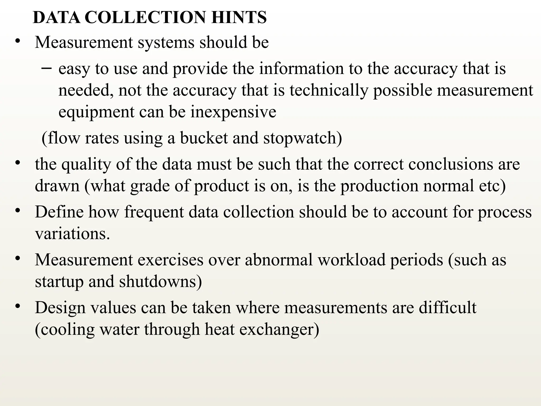 DATA COLLECTION HINTS
• Measurement systems should be
– easy to use and provide the information to the accuracy that is
needed, not the accuracy that is technically possible measurement
equipment can be inexpensive
(flow rates using a bucket and stopwatch)
• the quality of the data must be such that the correct conclusions are
drawn (what grade of product is on, is the production normal etc)
• Define how frequent data collection should be to account for process
variations.
• Measurement exercises over abnormal workload periods (such as
startup and shutdowns)
• Design values can be taken where measurements are difficult
(cooling water through heat exchanger)
 
