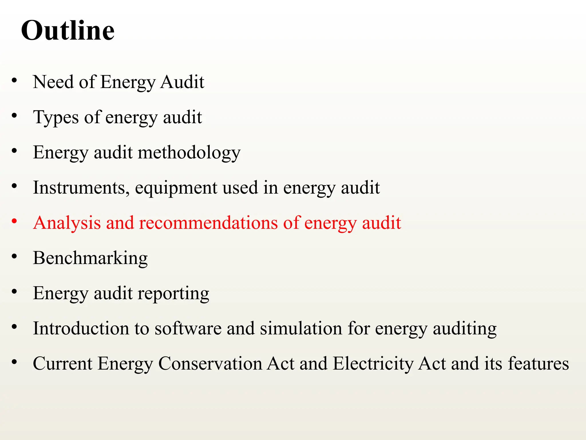 Outline
• Need of Energy Audit
• Types of energy audit
• Energy audit methodology
• Instruments, equipment used in energy audit
• Analysis and recommendations of energy audit
• Benchmarking
• Energy audit reporting
• Introduction to software and simulation for energy auditing
• Current Energy Conservation Act and Electricity Act and its features
 