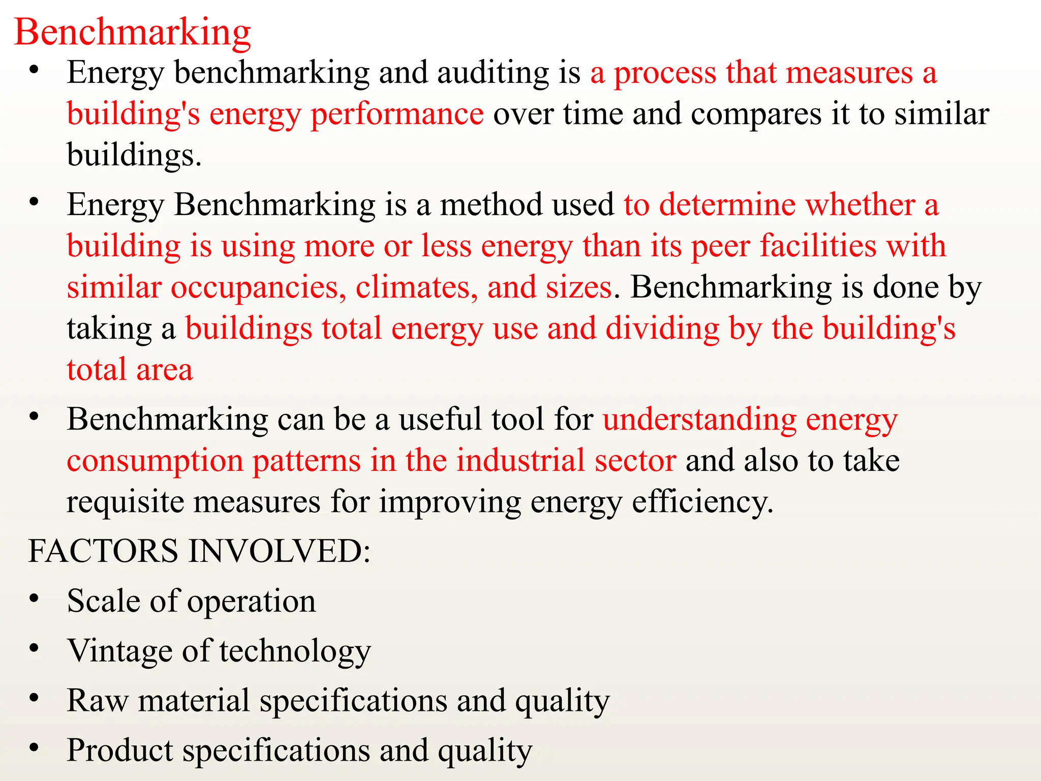 Benchmarking
• Energy benchmarking and auditing is a process that measures a
building's energy performance over time and compares it to similar
buildings.
• Energy Benchmarking is a method used to determine whether a
building is using more or less energy than its peer facilities with
similar occupancies, climates, and sizes. Benchmarking is done by
taking a buildings total energy use and dividing by the building's
total area
• Benchmarking can be a useful tool for understanding energy
consumption patterns in the industrial sector and also to take
requisite measures for improving energy efficiency.
FACTORS INVOLVED:
• Scale of operation
• Vintage of technology
• Raw material specifications and quality
• Product specifications and quality
 