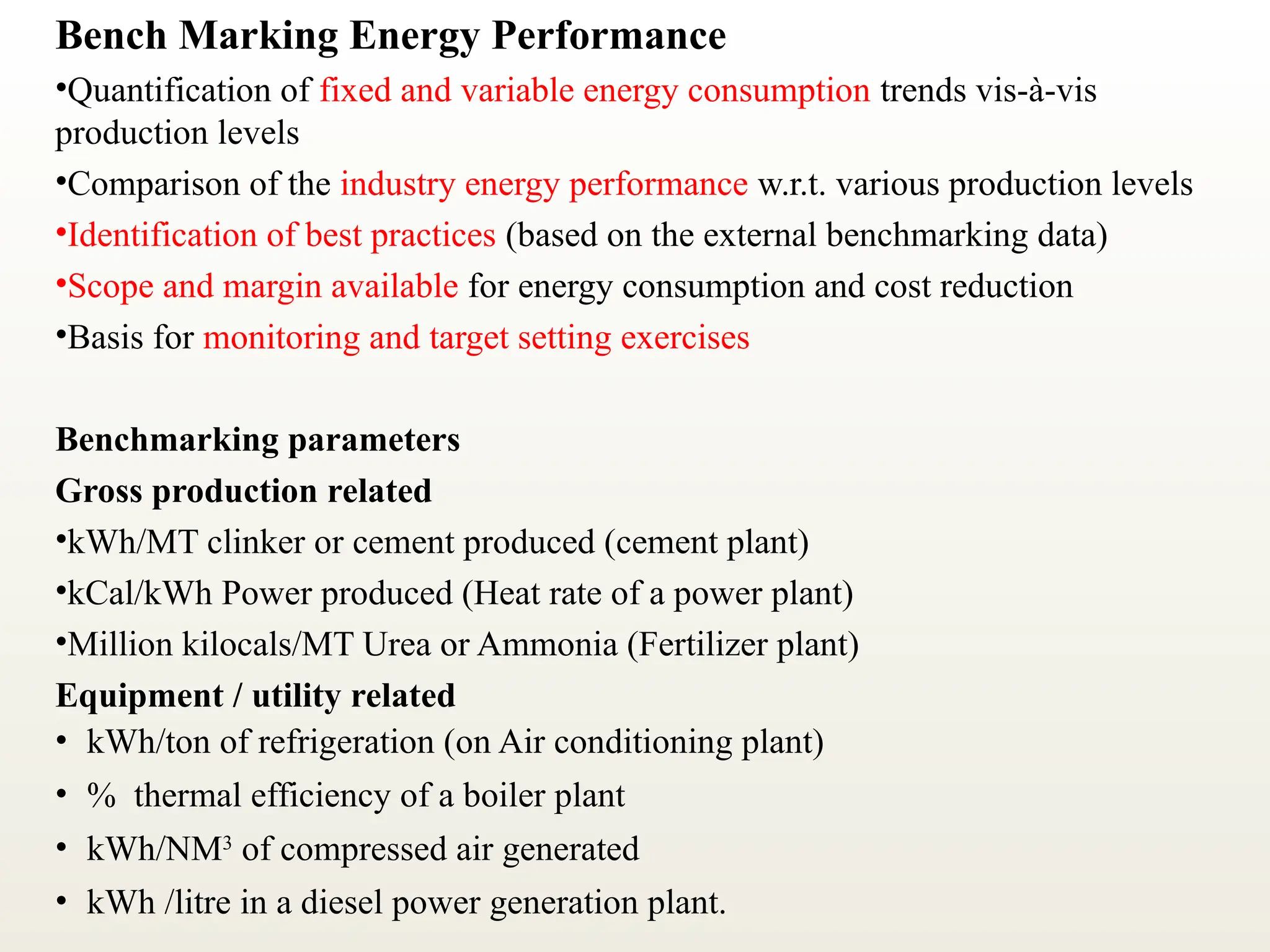 Bench Marking Energy Performance
•Quantification of fixed and variable energy consumption trends vis-à-vis
production levels
•Comparison of the industry energy performance w.r.t. various production levels
•Identification of best practices (based on the external benchmarking data)
•Scope and margin available for energy consumption and cost reduction
•Basis for monitoring and target setting exercises
Benchmarking parameters
Gross production related
•kWh/MT clinker or cement produced (cement plant)
•kCal/kWh Power produced (Heat rate of a power plant)
•Million kilocals/MT Urea or Ammonia (Fertilizer plant)
Equipment / utility related
• kWh/ton of refrigeration (on Air conditioning plant)
• % thermal efficiency of a boiler plant
• kWh/NM3
of compressed air generated
• kWh /litre in a diesel power generation plant.
 