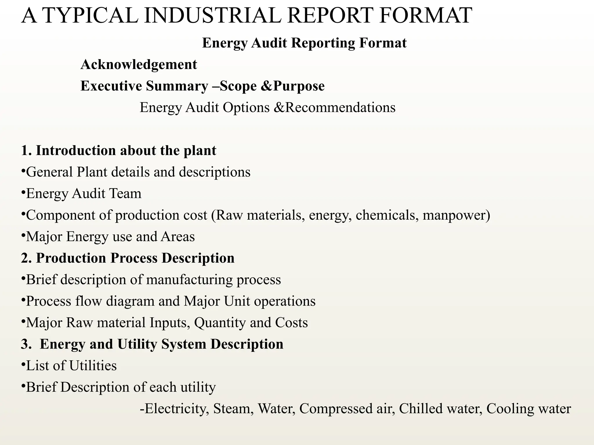 A TYPICAL INDUSTRIAL REPORT FORMAT
Energy Audit Reporting Format
Acknowledgement
Executive Summary –Scope &Purpose
Energy Audit Options &Recommendations
1. Introduction about the plant
•General Plant details and descriptions
•Energy Audit Team
•Component of production cost (Raw materials, energy, chemicals, manpower)
•Major Energy use and Areas
2. Production Process Description
•Brief description of manufacturing process
•Process flow diagram and Major Unit operations
•Major Raw material Inputs, Quantity and Costs
3. Energy and Utility System Description
•List of Utilities
•Brief Description of each utility
-Electricity, Steam, Water, Compressed air, Chilled water, Cooling water
 