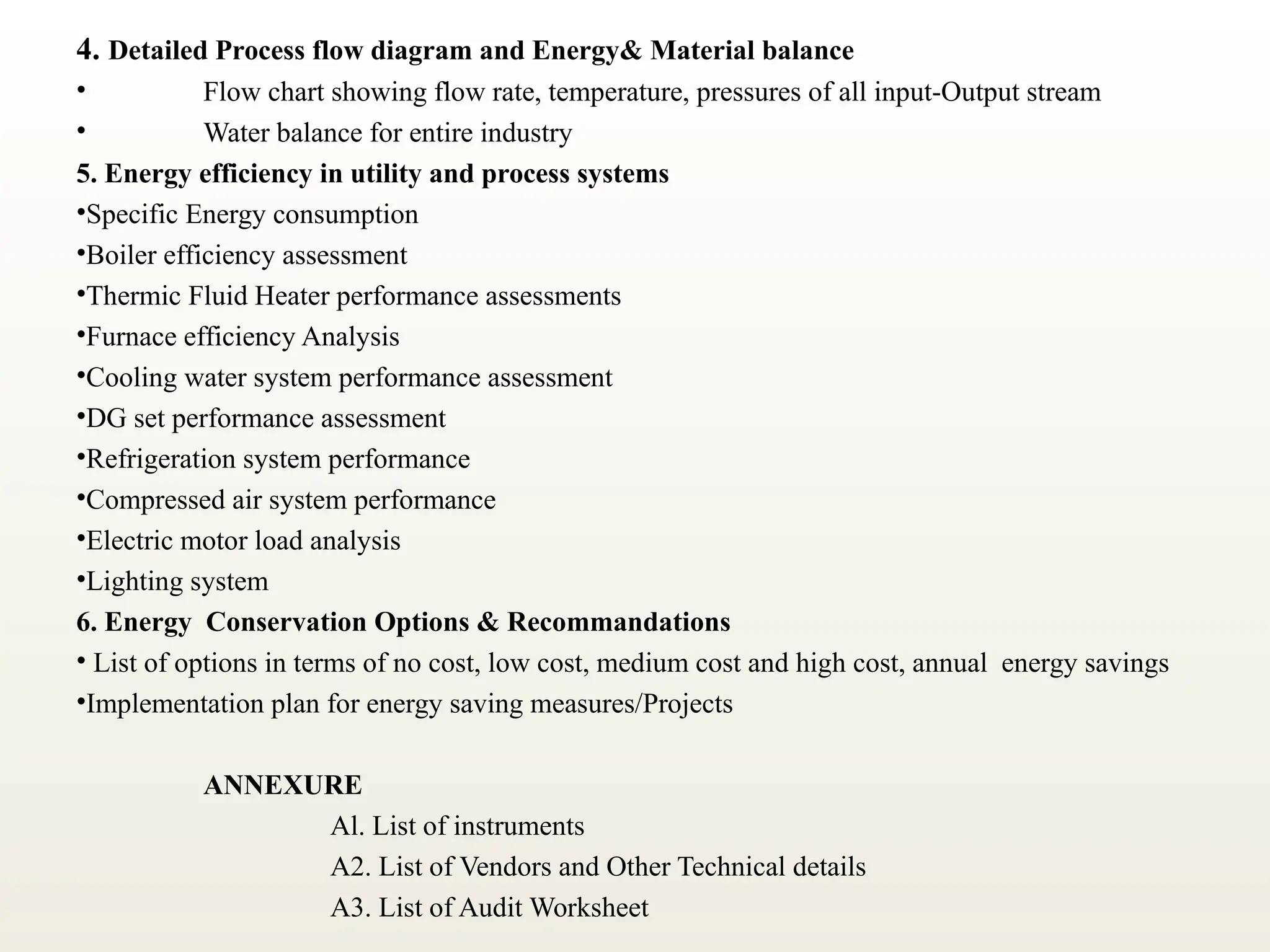 4. Detailed Process flow diagram and Energy& Material balance
• Flow chart showing flow rate, temperature, pressures of all input-Output stream
• Water balance for entire industry
5. Energy efficiency in utility and process systems
•Specific Energy consumption
•Boiler efficiency assessment
•Thermic Fluid Heater performance assessments
•Furnace efficiency Analysis
•Cooling water system performance assessment
•DG set performance assessment
•Refrigeration system performance
•Compressed air system performance
•Electric motor load analysis
•Lighting system
6. Energy Conservation Options & Recommandations
• List of options in terms of no cost, low cost, medium cost and high cost, annual energy savings
•Implementation plan for energy saving measures/Projects
ANNEXURE
Al. List of instruments
A2. List of Vendors and Other Technical details
A3. List of Audit Worksheet
 