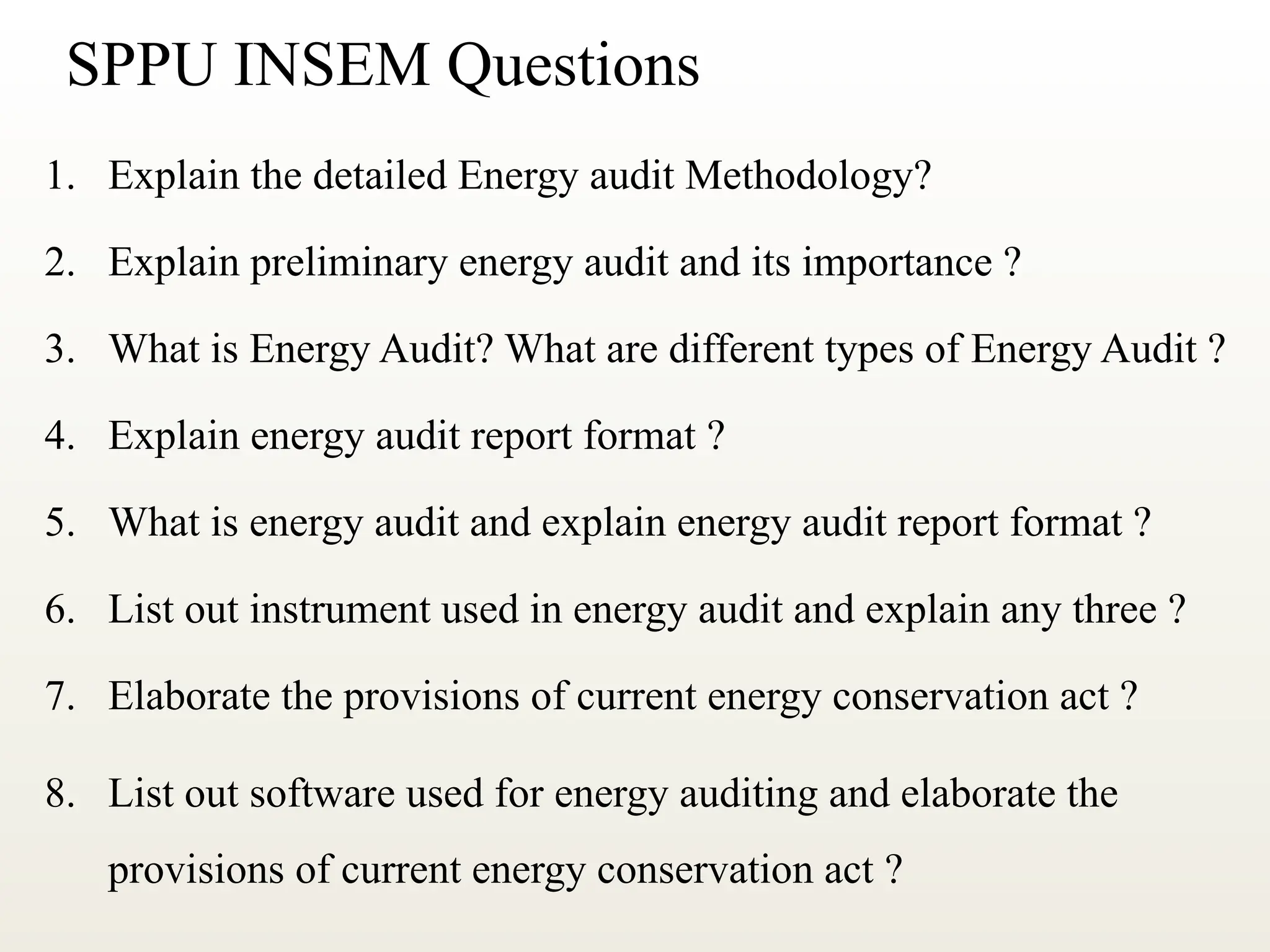 SPPU INSEM Questions
1. Explain the detailed Energy audit Methodology?
2. Explain preliminary energy audit and its importance ?
3. What is Energy Audit? What are different types of Energy Audit ?
4. Explain energy audit report format ?
5. What is energy audit and explain energy audit report format ?
6. List out instrument used in energy audit and explain any three ?
7. Elaborate the provisions of current energy conservation act ?
8. List out software used for energy auditing and elaborate the
provisions of current energy conservation act ?
 