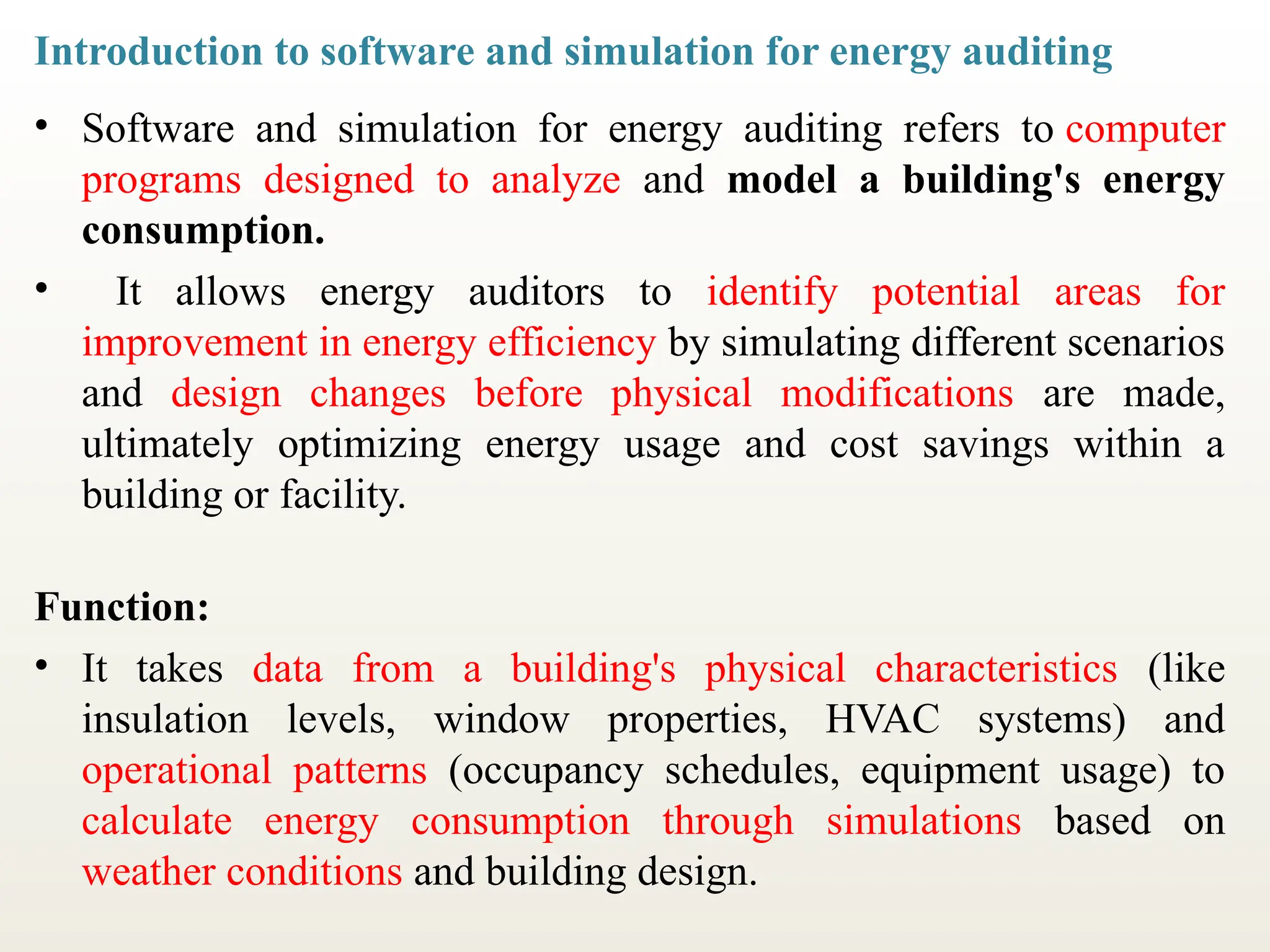 Introduction to software and simulation for energy auditing
• Software and simulation for energy auditing refers to computer
programs designed to analyze and model a building's energy
consumption.
• It allows energy auditors to identify potential areas for
improvement in energy efficiency by simulating different scenarios
and design changes before physical modifications are made,
ultimately optimizing energy usage and cost savings within a
building or facility.
Function:
• It takes data from a building's physical characteristics (like
insulation levels, window properties, HVAC systems) and
operational patterns (occupancy schedules, equipment usage) to
calculate energy consumption through simulations based on
weather conditions and building design.
 