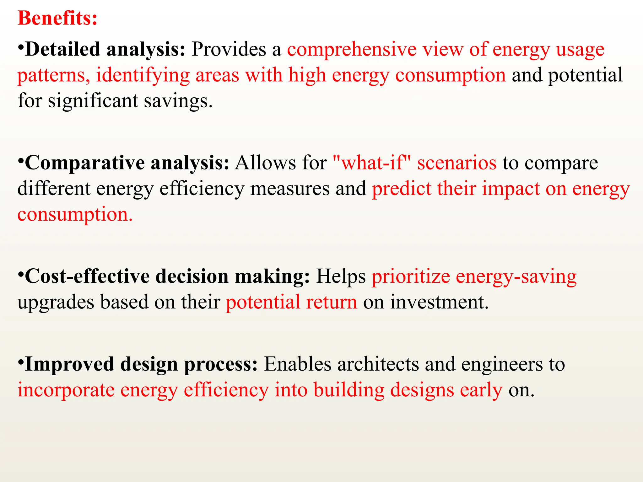 Benefits:
•Detailed analysis: Provides a comprehensive view of energy usage
patterns, identifying areas with high energy consumption and potential
for significant savings.
•Comparative analysis: Allows for "what-if" scenarios to compare
different energy efficiency measures and predict their impact on energy
consumption.
•Cost-effective decision making: Helps prioritize energy-saving
upgrades based on their potential return on investment.
•Improved design process: Enables architects and engineers to
incorporate energy efficiency into building designs early on.
 