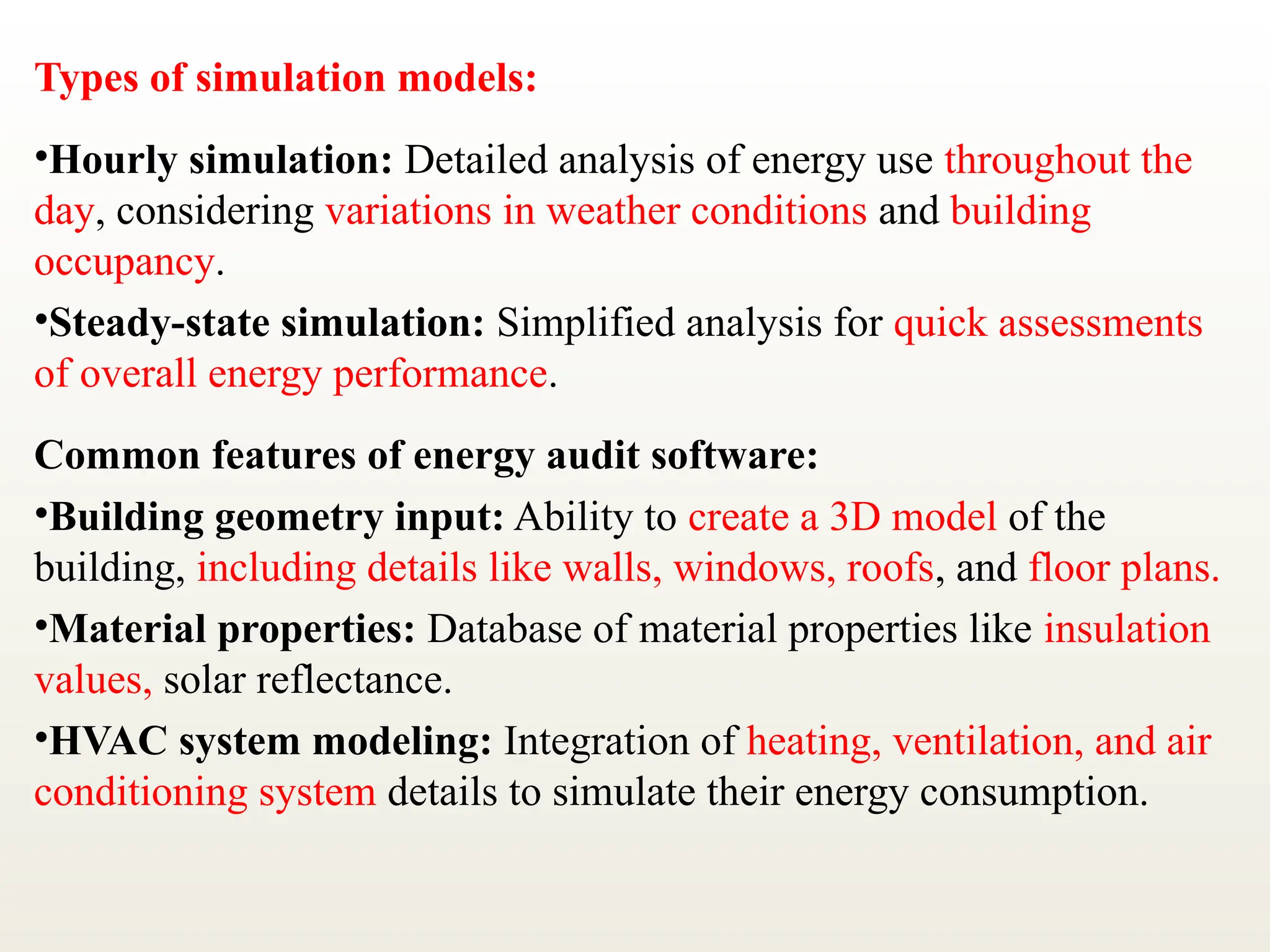 Types of simulation models:
•Hourly simulation: Detailed analysis of energy use throughout the
day, considering variations in weather conditions and building
occupancy.
•Steady-state simulation: Simplified analysis for quick assessments
of overall energy performance.
Common features of energy audit software:
•Building geometry input: Ability to create a 3D model of the
building, including details like walls, windows, roofs, and floor plans.
•Material properties: Database of material properties like insulation
values, solar reflectance.
•HVAC system modeling: Integration of heating, ventilation, and air
conditioning system details to simulate their energy consumption.
 