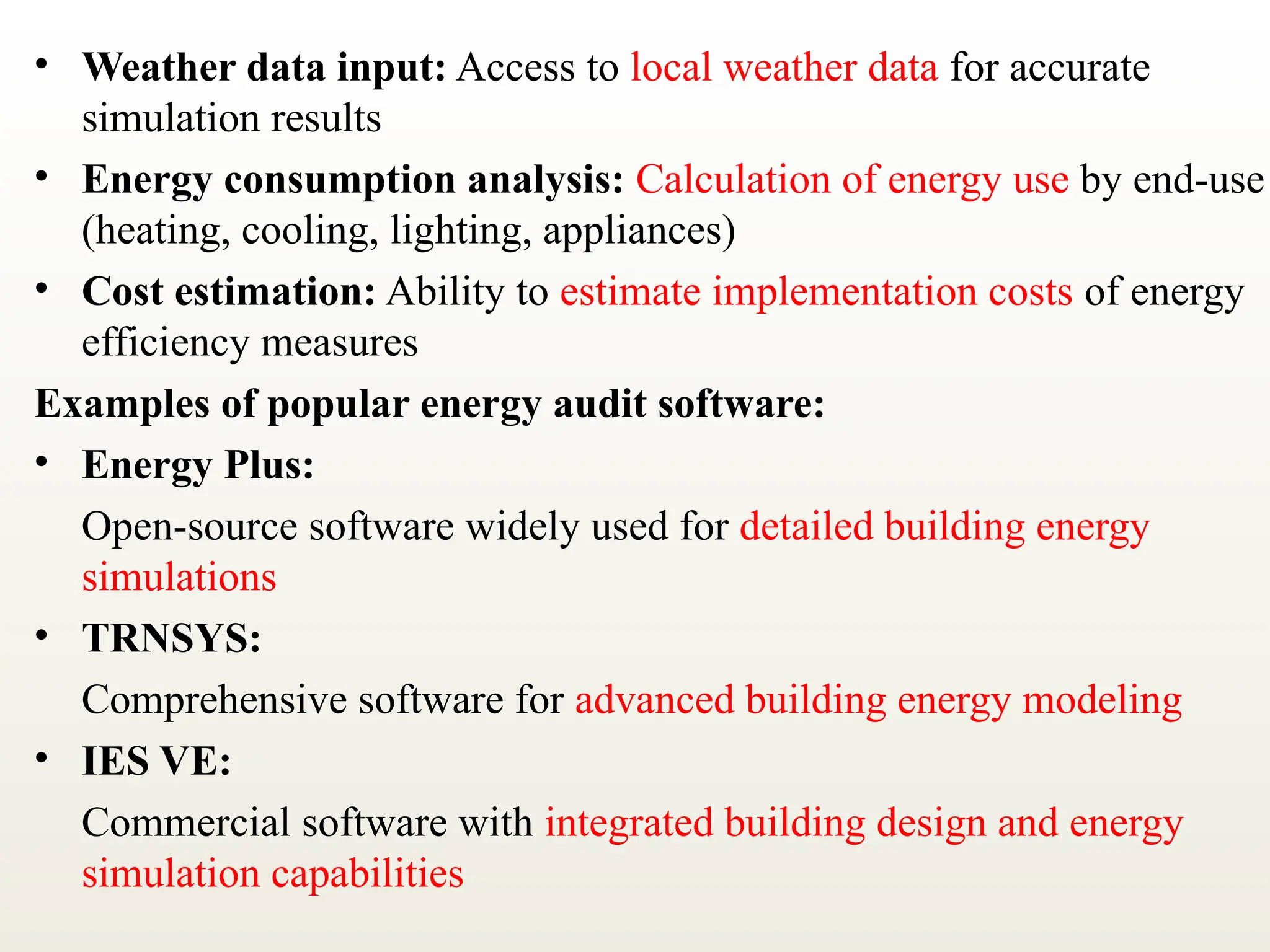 • Weather data input: Access to local weather data for accurate
simulation results
• Energy consumption analysis: Calculation of energy use by end-use
(heating, cooling, lighting, appliances)
• Cost estimation: Ability to estimate implementation costs of energy
efficiency measures
Examples of popular energy audit software:
• Energy Plus:
Open-source software widely used for detailed building energy
simulations
• TRNSYS:
Comprehensive software for advanced building energy modeling
• IES VE:
Commercial software with integrated building design and energy
simulation capabilities
 