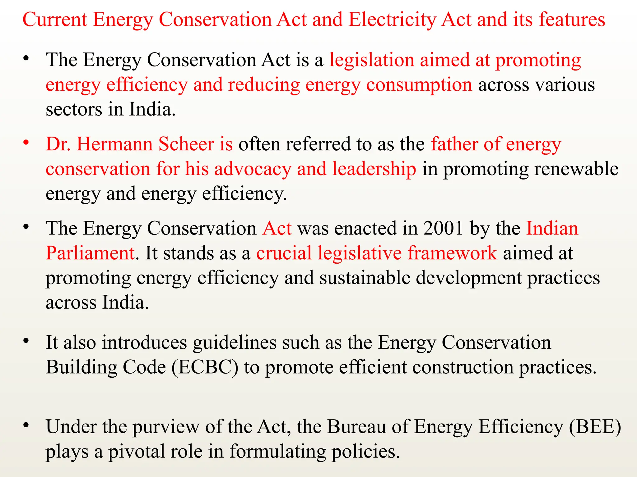 Current Energy Conservation Act and Electricity Act and its features
• The Energy Conservation Act is a legislation aimed at promoting
energy efficiency and reducing energy consumption across various
sectors in India.
• Dr. Hermann Scheer is often referred to as the father of energy
conservation for his advocacy and leadership in promoting renewable
energy and energy efficiency.
• The Energy Conservation Act was enacted in 2001 by the Indian
Parliament. It stands as a crucial legislative framework aimed at
promoting energy efficiency and sustainable development practices
across India.
• It also introduces guidelines such as the Energy Conservation
Building Code (ECBC) to promote efficient construction practices.
• Under the purview of the Act, the Bureau of Energy Efficiency (BEE)
plays a pivotal role in formulating policies.
 