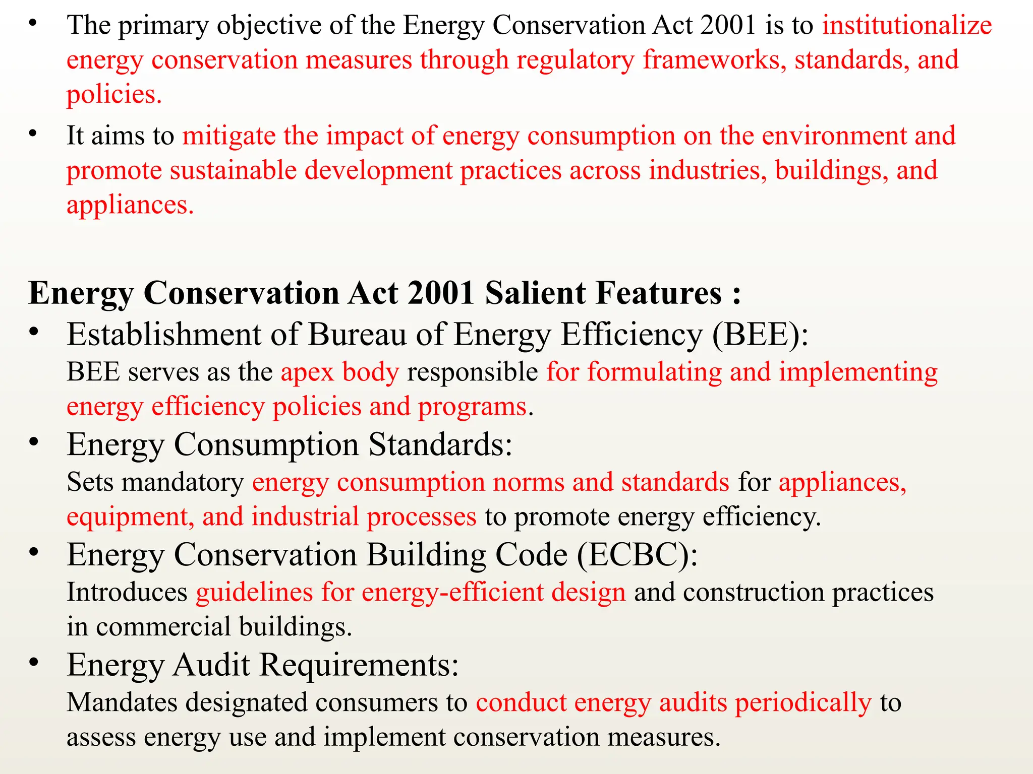 • The primary objective of the Energy Conservation Act 2001 is to institutionalize
energy conservation measures through regulatory frameworks, standards, and
policies.
• It aims to mitigate the impact of energy consumption on the environment and
promote sustainable development practices across industries, buildings, and
appliances.
Energy Conservation Act 2001 Salient Features :
• Establishment of Bureau of Energy Efficiency (BEE):
BEE serves as the apex body responsible for formulating and implementing
energy efficiency policies and programs.
• Energy Consumption Standards:
Sets mandatory energy consumption norms and standards for appliances,
equipment, and industrial processes to promote energy efficiency.
• Energy Conservation Building Code (ECBC):
Introduces guidelines for energy-efficient design and construction practices
in commercial buildings.
• Energy Audit Requirements:
Mandates designated consumers to conduct energy audits periodically to
assess energy use and implement conservation measures.
 