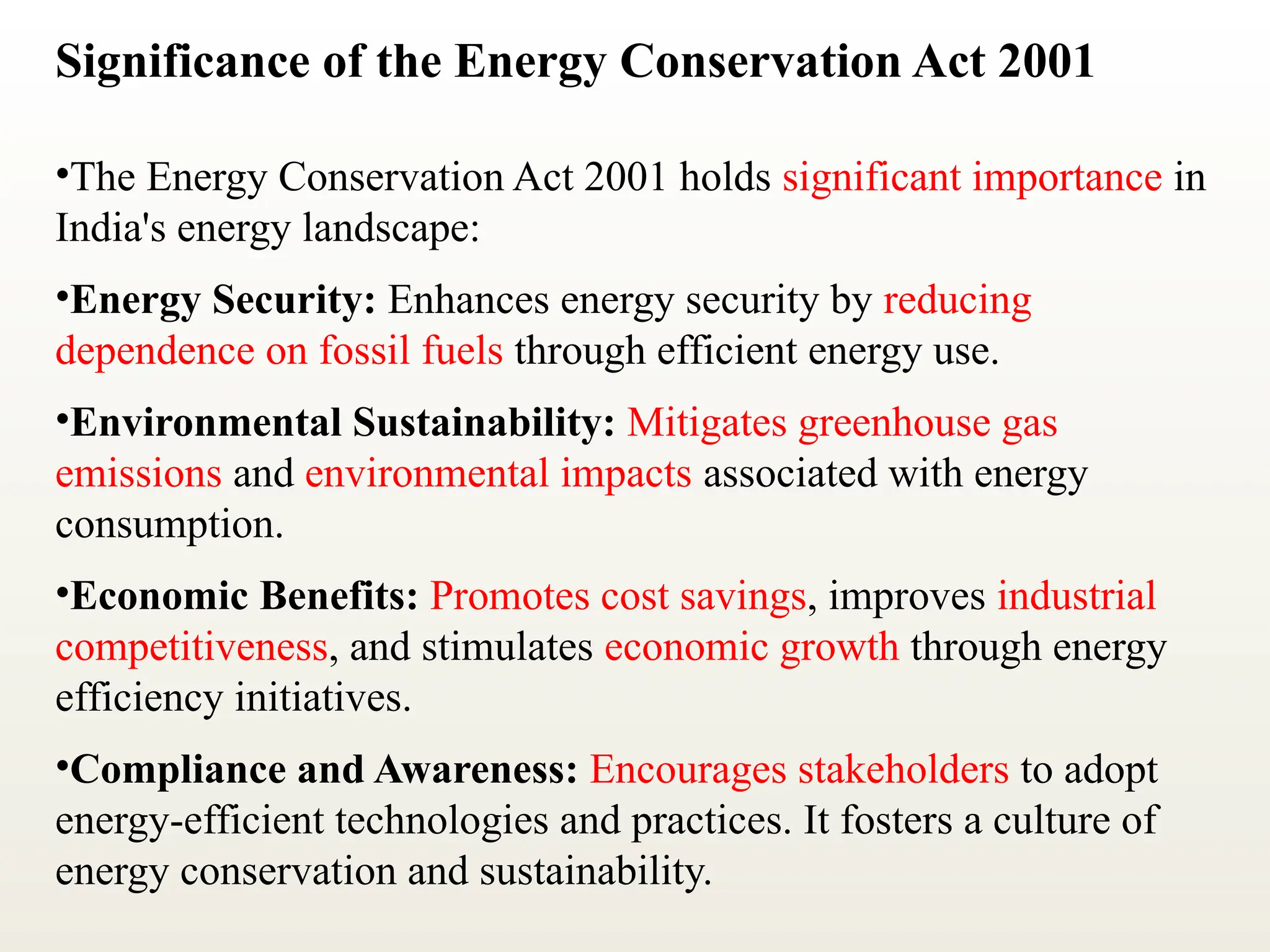 Significance of the Energy Conservation Act 2001
•The Energy Conservation Act 2001 holds significant importance in
India's energy landscape:
•Energy Security: Enhances energy security by reducing
dependence on fossil fuels through efficient energy use.
•Environmental Sustainability: Mitigates greenhouse gas
emissions and environmental impacts associated with energy
consumption.
•Economic Benefits: Promotes cost savings, improves industrial
competitiveness, and stimulates economic growth through energy
efficiency initiatives.
•Compliance and Awareness: Encourages stakeholders to adopt
energy-efficient technologies and practices. It fosters a culture of
energy conservation and sustainability.
 