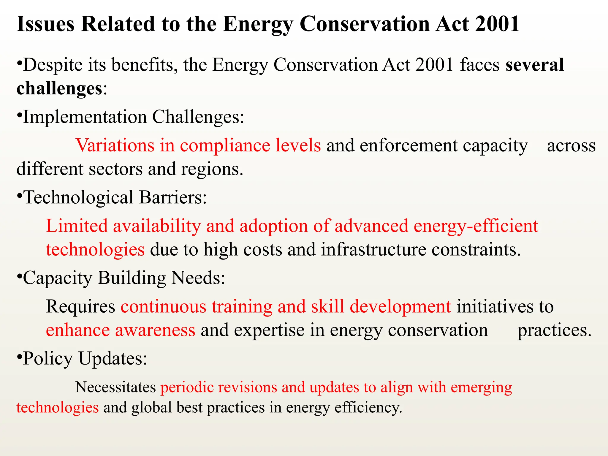 Issues Related to the Energy Conservation Act 2001
•Despite its benefits, the Energy Conservation Act 2001 faces several
challenges:
•Implementation Challenges:
Variations in compliance levels and enforcement capacity across
different sectors and regions.
•Technological Barriers:
Limited availability and adoption of advanced energy-efficient
technologies due to high costs and infrastructure constraints.
•Capacity Building Needs:
Requires continuous training and skill development initiatives to
enhance awareness and expertise in energy conservation practices.
•Policy Updates:
Necessitates periodic revisions and updates to align with emerging
technologies and global best practices in energy efficiency.
 