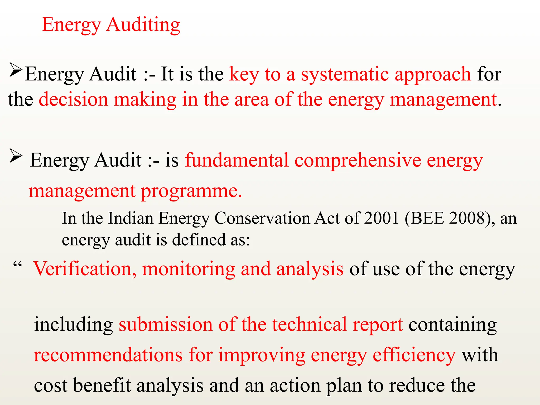 Energy Auditing
Energy Audit :- It is the key to a systematic approach for
the decision making in the area of the energy management.
 Energy Audit :- is fundamental comprehensive energy
management programme.
In the Indian Energy Conservation Act of 2001 (BEE 2008), an
energy audit is defined as:
“ Verification, monitoring and analysis of use of the energy
including submission of the technical report containing
recommendations for improving energy efficiency with
cost benefit analysis and an action plan to reduce the
 