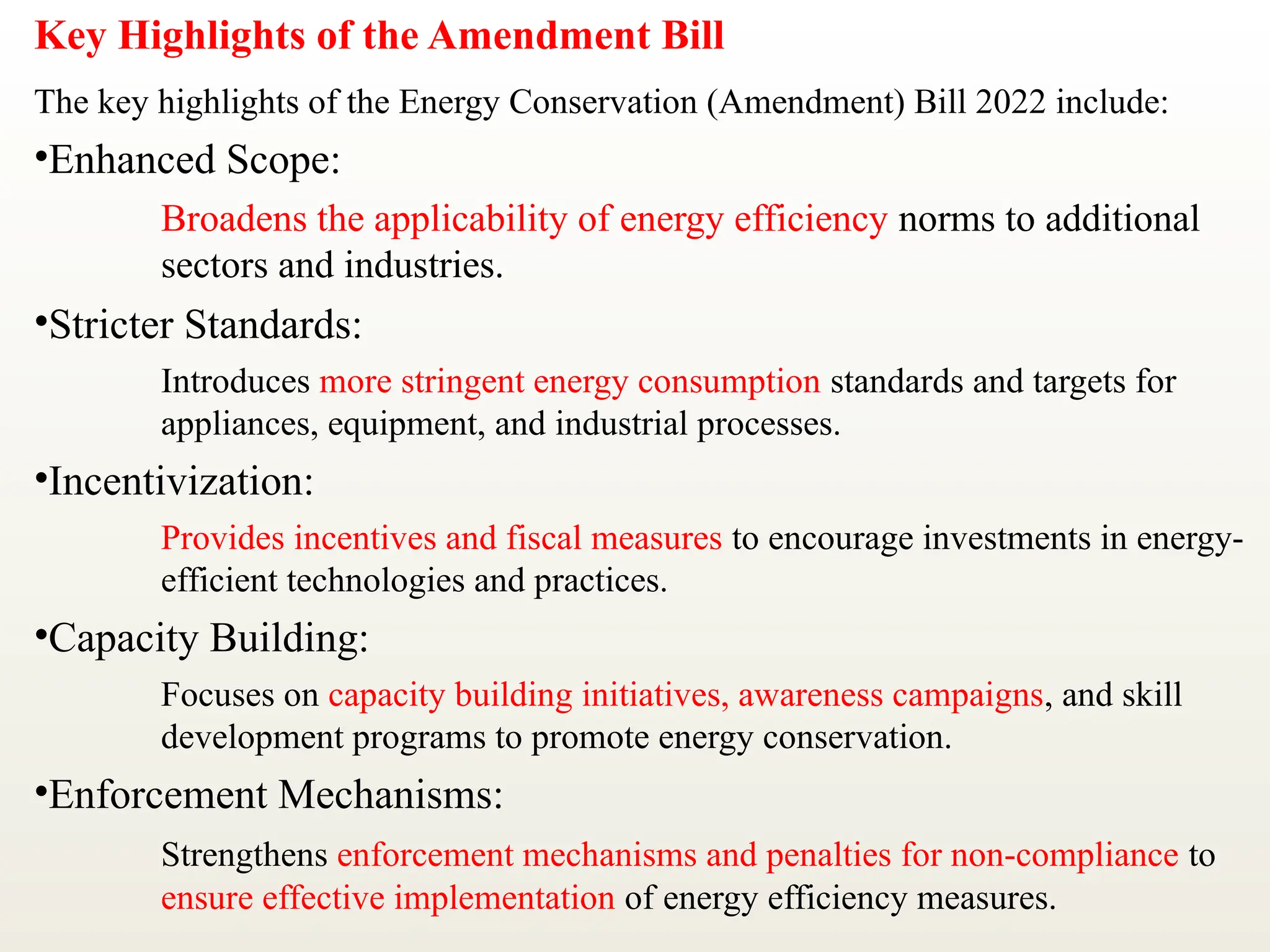 Key Highlights of the Amendment Bill
The key highlights of the Energy Conservation (Amendment) Bill 2022 include:
•Enhanced Scope:
Broadens the applicability of energy efficiency norms to additional
sectors and industries.
•Stricter Standards:
Introduces more stringent energy consumption standards and targets for
appliances, equipment, and industrial processes.
•Incentivization:
Provides incentives and fiscal measures to encourage investments in energy-
efficient technologies and practices.
•Capacity Building:
Focuses on capacity building initiatives, awareness campaigns, and skill
development programs to promote energy conservation.
•Enforcement Mechanisms:
Strengthens enforcement mechanisms and penalties for non-compliance to
ensure effective implementation of energy efficiency measures.
 