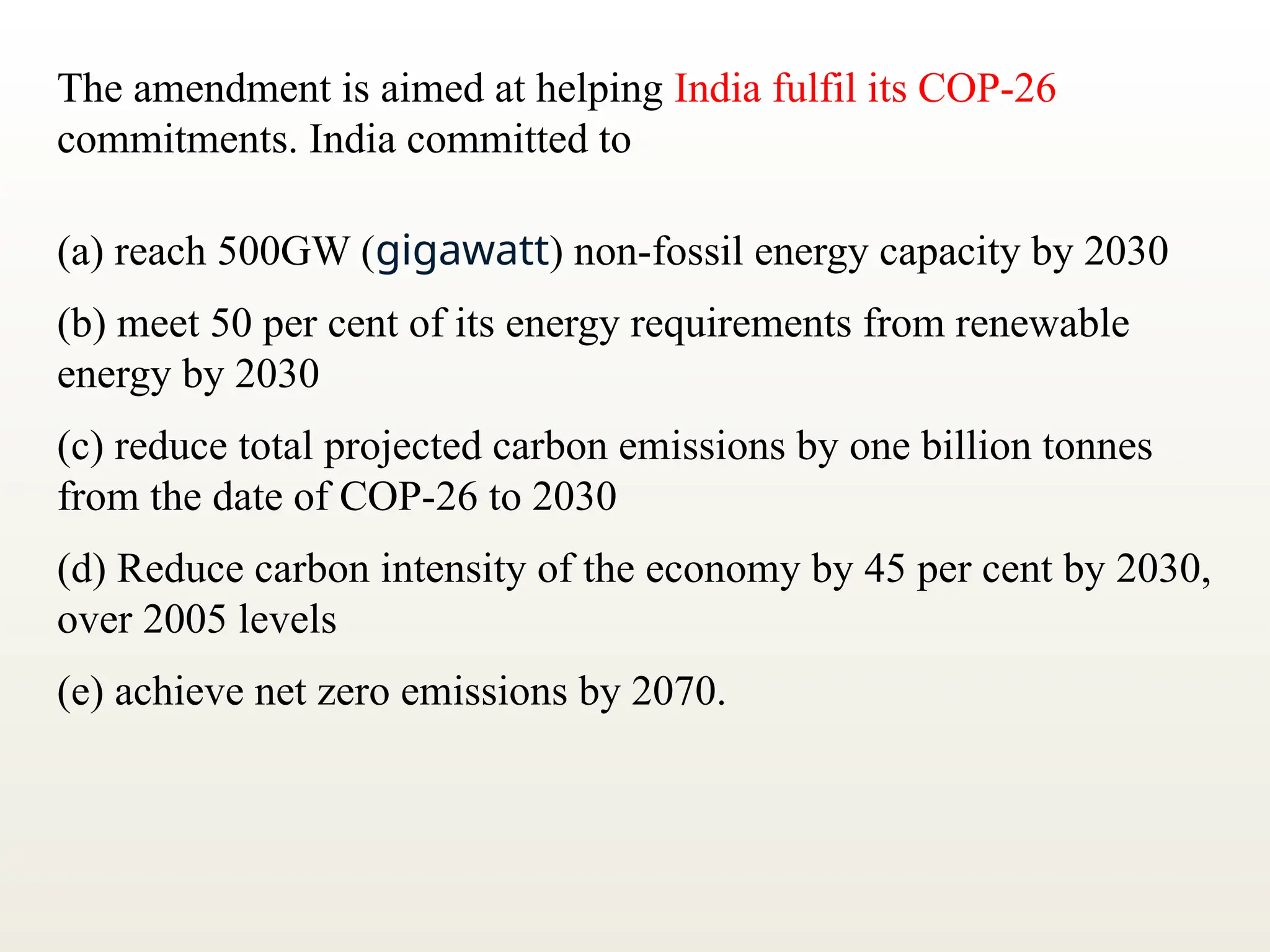 The amendment is aimed at helping India fulfil its COP-26
commitments. India committed to
(a) reach 500GW (gigawatt) non-fossil energy capacity by 2030
(b) meet 50 per cent of its energy requirements from renewable
energy by 2030
(c) reduce total projected carbon emissions by one billion tonnes
from the date of COP-26 to 2030
(d) Reduce carbon intensity of the economy by 45 per cent by 2030,
over 2005 levels
(e) achieve net zero emissions by 2070.
 