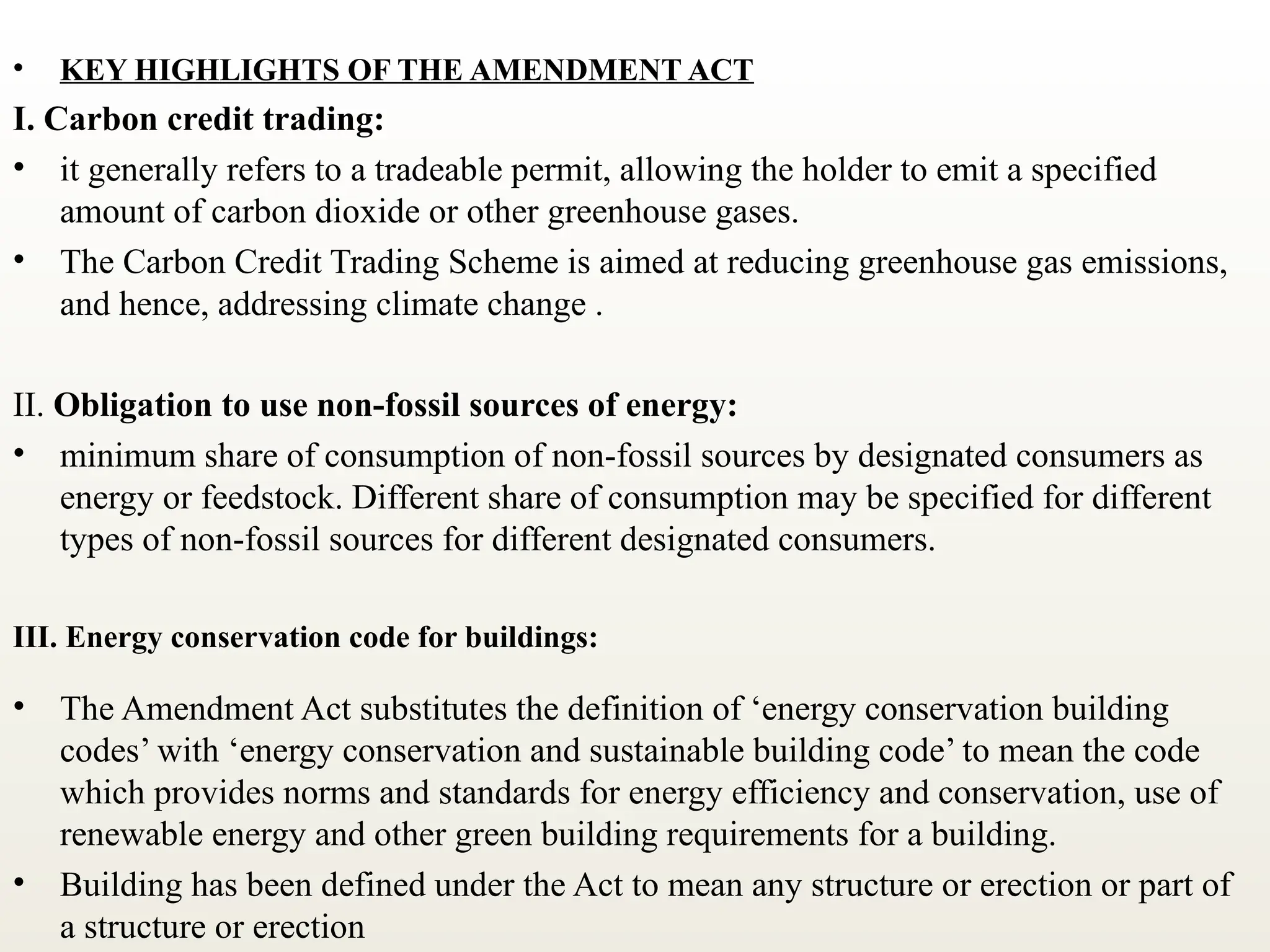 • KEY HIGHLIGHTS OF THE AMENDMENT ACT
I. Carbon credit trading:
• it generally refers to a tradeable permit, allowing the holder to emit a specified
amount of carbon dioxide or other greenhouse gases.
• The Carbon Credit Trading Scheme is aimed at reducing greenhouse gas emissions,
and hence, addressing climate change .
II. Obligation to use non-fossil sources of energy:
• minimum share of consumption of non-fossil sources by designated consumers as
energy or feedstock. Different share of consumption may be specified for different
types of non-fossil sources for different designated consumers.
III. Energy conservation code for buildings:
• The Amendment Act substitutes the definition of ‘energy conservation building
codes’ with ‘energy conservation and sustainable building code’ to mean the code
which provides norms and standards for energy efficiency and conservation, use of
renewable energy and other green building requirements for a building.
• Building has been defined under the Act to mean any structure or erection or part of
a structure or erection
 