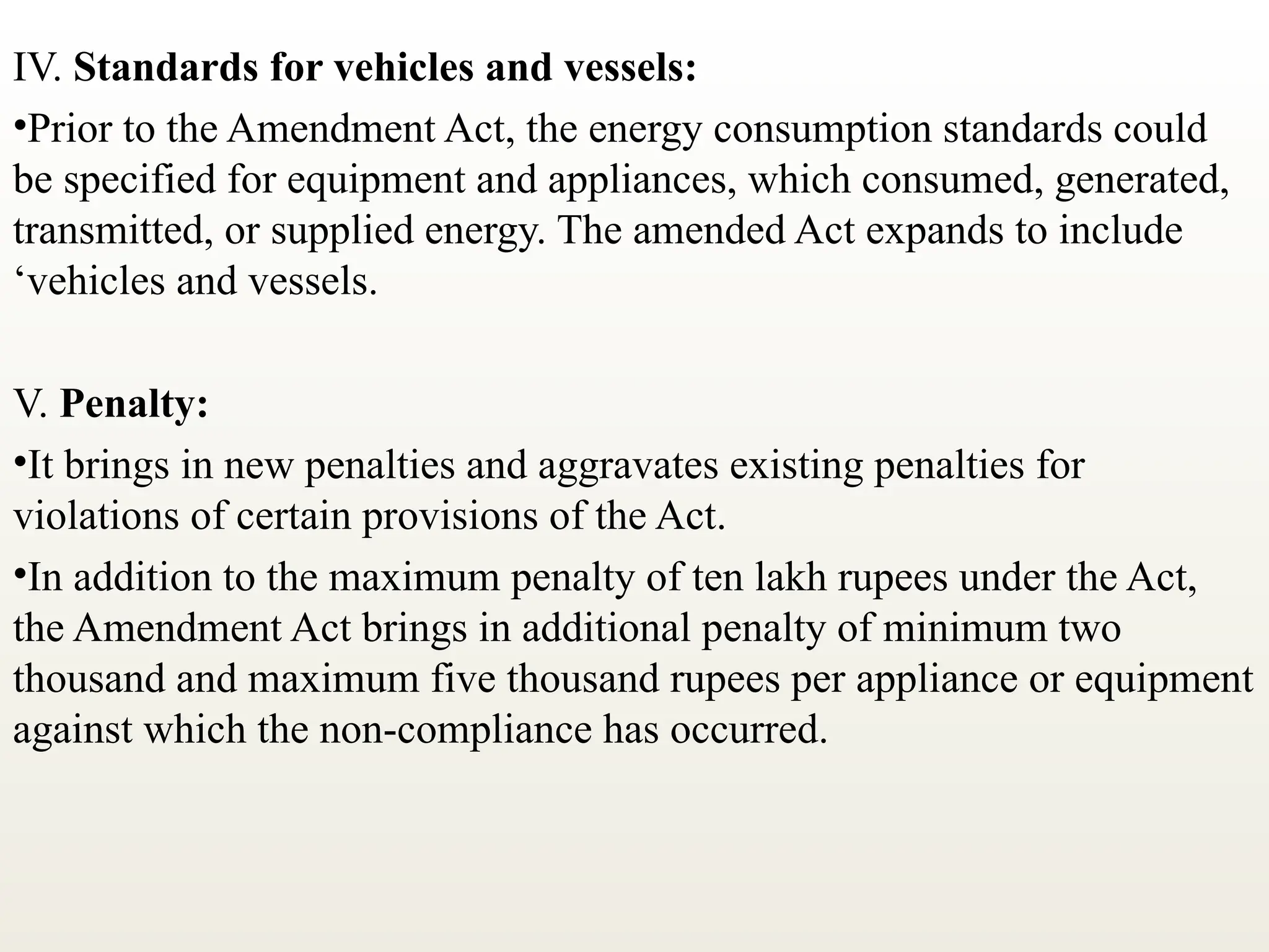 IV. Standards for vehicles and vessels:
•Prior to the Amendment Act, the energy consumption standards could
be specified for equipment and appliances, which consumed, generated,
transmitted, or supplied energy. The amended Act expands to include
‘vehicles and vessels.
V. Penalty:
•It brings in new penalties and aggravates existing penalties for
violations of certain provisions of the Act.
•In addition to the maximum penalty of ten lakh rupees under the Act,
the Amendment Act brings in additional penalty of minimum two
thousand and maximum five thousand rupees per appliance or equipment
against which the non-compliance has occurred.
 