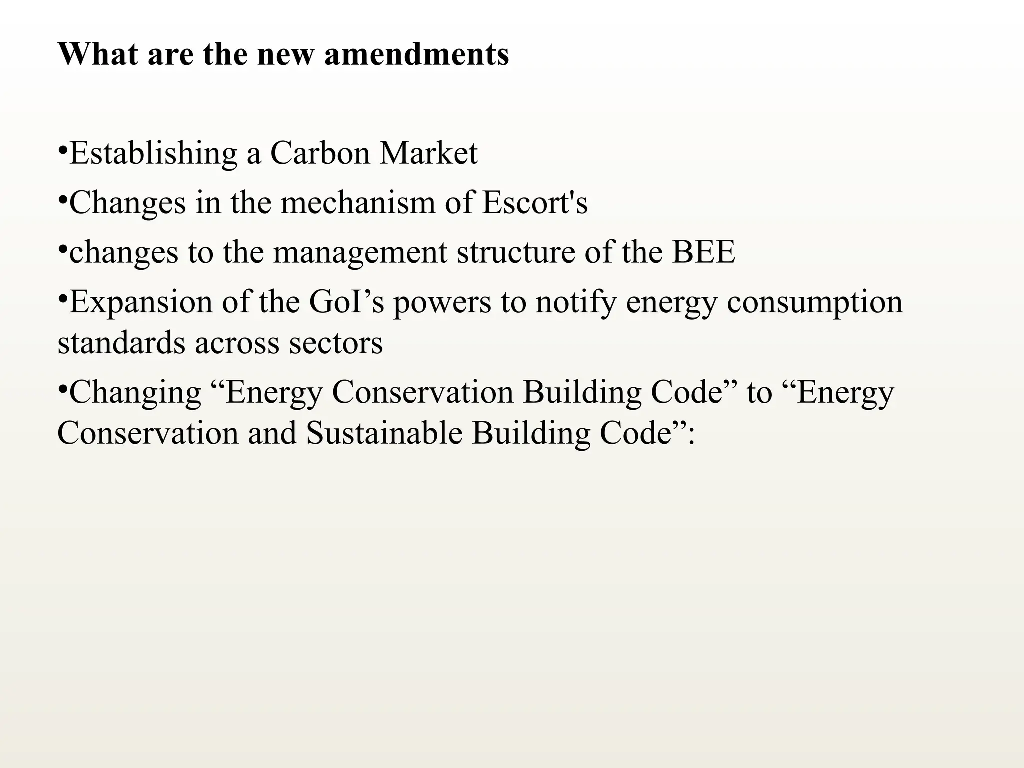 What are the new amendments
•Establishing a Carbon Market
•Changes in the mechanism of Escort's
•changes to the management structure of the BEE
•Expansion of the GoI’s powers to notify energy consumption
standards across sectors
•Changing “Energy Conservation Building Code” to “Energy
Conservation and Sustainable Building Code”:
 
