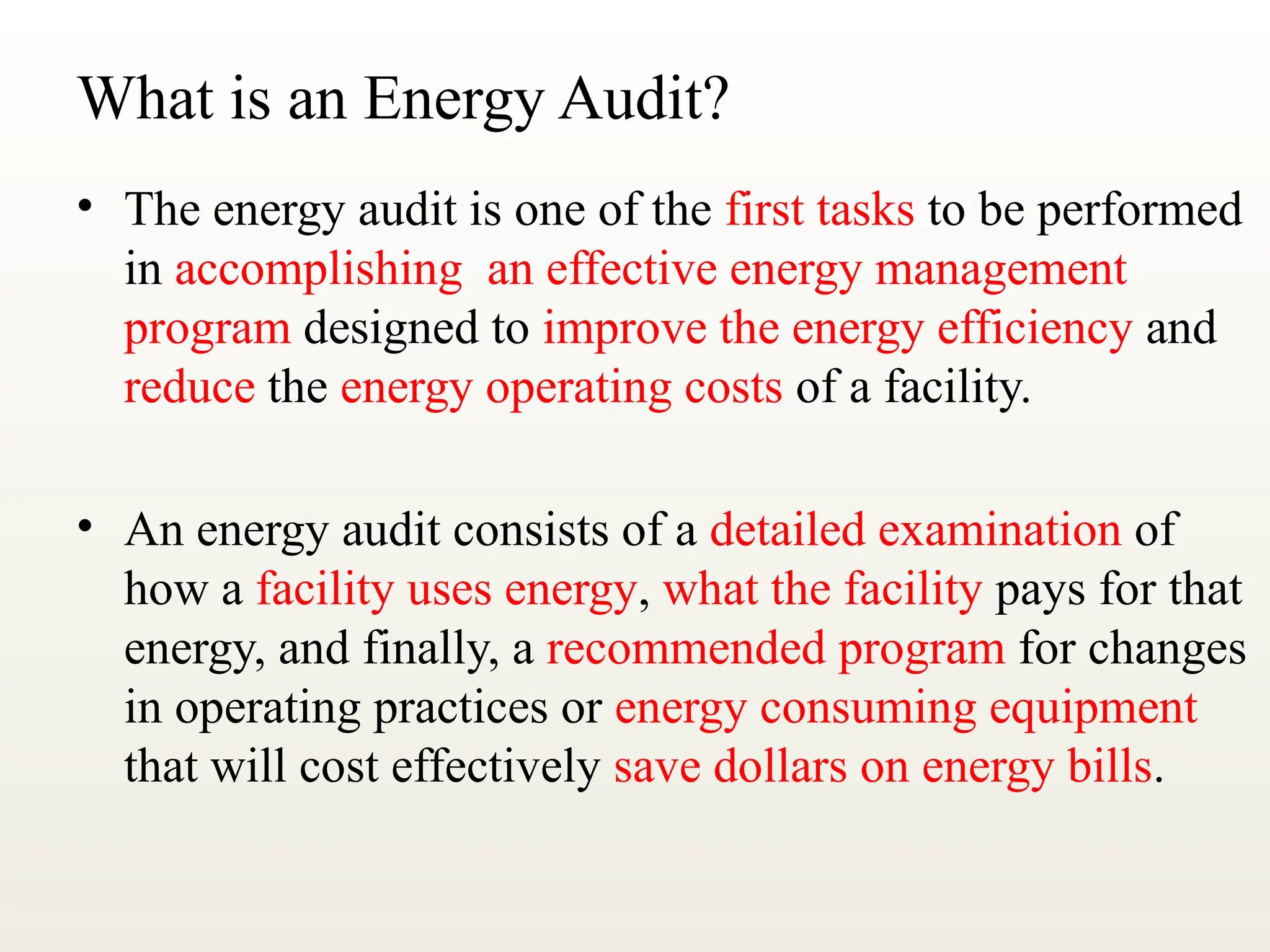 What is an Energy Audit?
• The energy audit is one of the first tasks to be performed
in accomplishing an effective energy management
program designed to improve the energy efficiency and
reduce the energy operating costs of a facility.
• An energy audit consists of a detailed examination of
how a facility uses energy, what the facility pays for that
energy, and finally, a recommended program for changes
in operating practices or energy consuming equipment
that will cost effectively save dollars on energy bills.
 