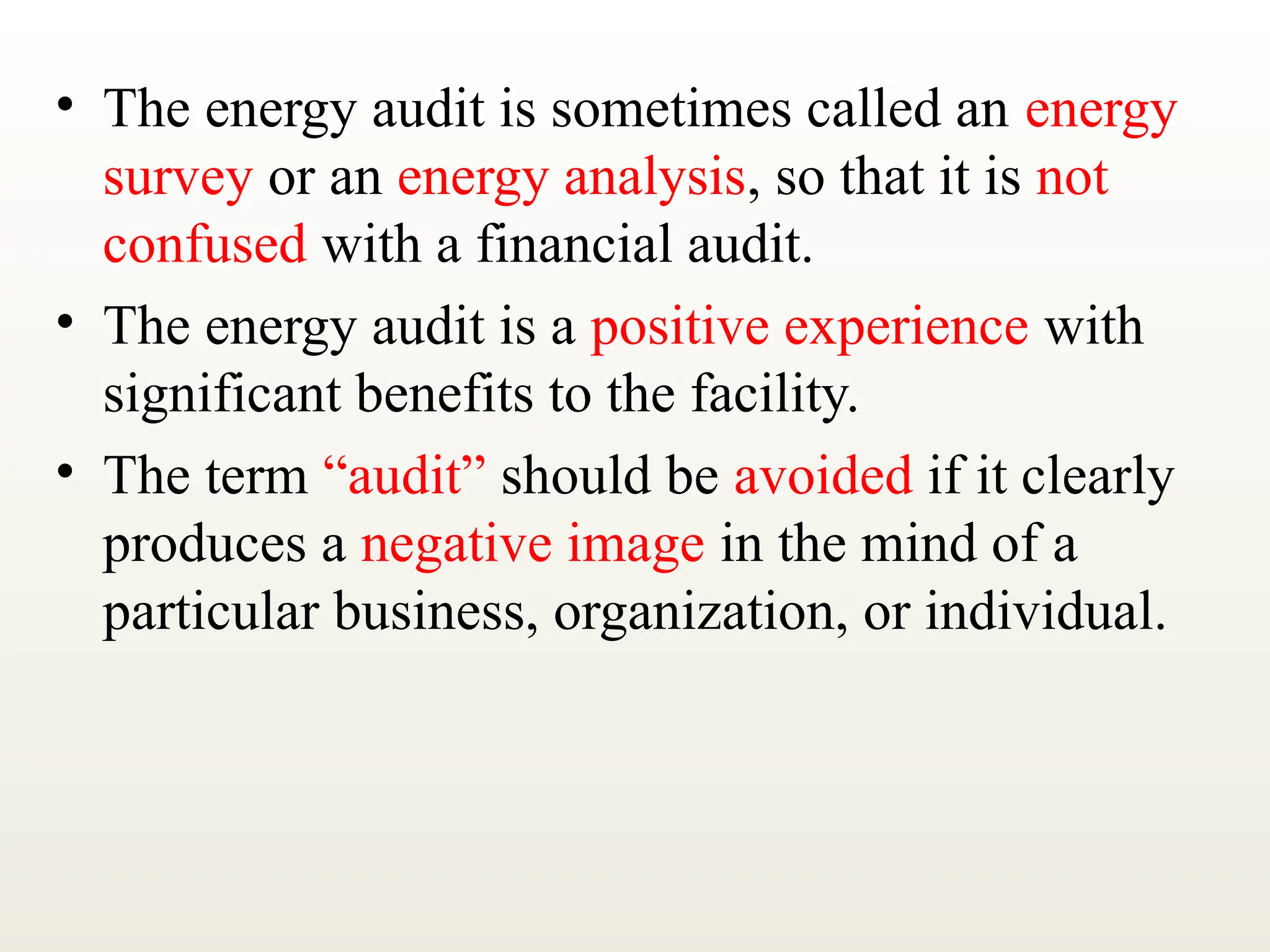 • The energy audit is sometimes called an energy
survey or an energy analysis, so that it is not
confused with a financial audit.
• The energy audit is a positive experience with
significant benefits to the facility.
• The term “audit” should be avoided if it clearly
produces a negative image in the mind of a
particular business, organization, or individual.
 