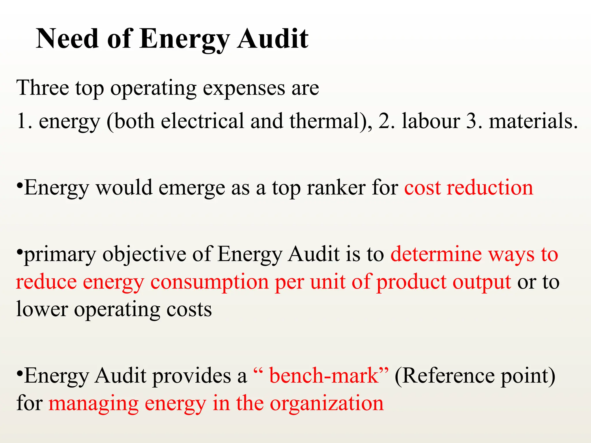 Need of Energy Audit
Three top operating expenses are
1. energy (both electrical and thermal), 2. labour 3. materials.
•Energy would emerge as a top ranker for cost reduction
•primary objective of Energy Audit is to determine ways to
reduce energy consumption per unit of product output or to
lower operating costs
•Energy Audit provides a “ bench-mark” (Reference point)
for managing energy in the organization
 
