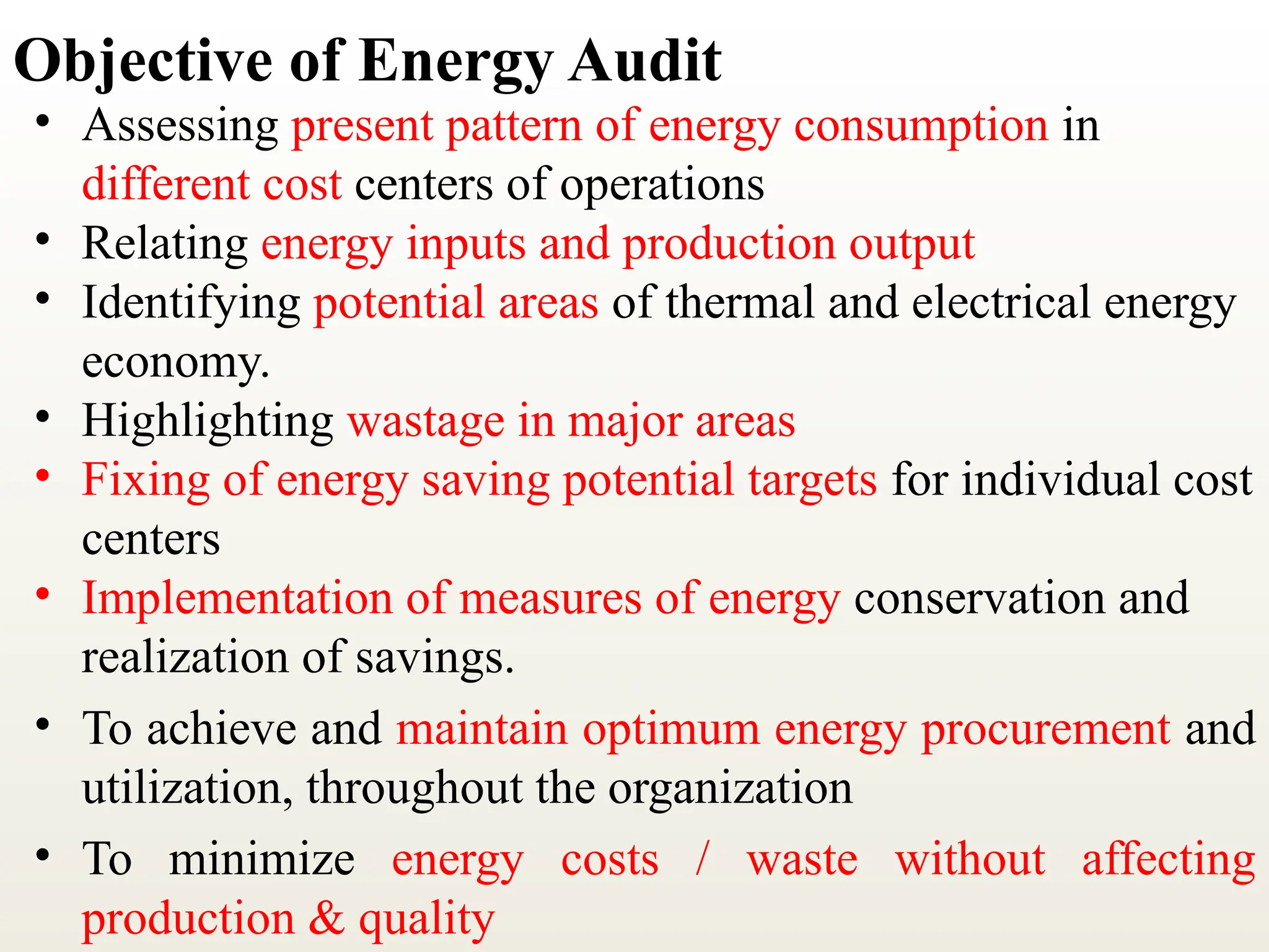 Objective of Energy Audit
• Assessing present pattern of energy consumption in
different cost centers of operations
• Relating energy inputs and production output
• Identifying potential areas of thermal and electrical energy
economy.
• Highlighting wastage in major areas
• Fixing of energy saving potential targets for individual cost
centers
• Implementation of measures of energy conservation and
realization of sav­
ings.
• To achieve and maintain optimum energy procurement and
utilization, throughout the organization
• To minimize energy costs / waste without affecting
production & quality
 