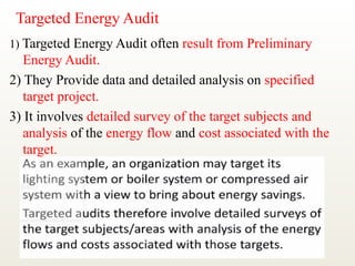Targeted Energy Audit
1) Targeted Energy Audit often result from Preliminary
Energy Audit.
2) They Provide data and detailed analysis on specified
target project.
3) It involves detailed survey of the target subjects and
analysis of the energy flow and cost associated with the
target.
 