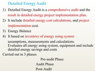 Detailed Energy Audit
1) Detailed Energy Audit is a comprehensive audit and the
result in detailed energy project implementation plan.
2) It include detailed energy cost calculations, and project
implementation cost.
3) Energy Balance
4) It based on inventory of energy using system
assumptions, measurements and calculations.
Evaluates all energy using system, equipment and include
detailed energy savings and costs
Carried out in 3 phases
Pre-audit Phase
Audit Phase
Post-Audit
 