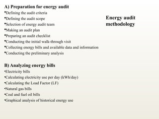 A) Preparation for energy audit
Defining the audit criteria
Defining the audit scope
Selection of energy audit team
Making an audit plan
Preparing an audit checklist
Conducting the initial walk-through visit
Collecting energy bills and available data and information
Conducting the preliminary analysis
B) Analyzing energy bills
•Electricity bills
•Calculating electricity use per day (kWh/day)
•Calculating the Load Factor (LF)
•Natural gas bills
•Coal and fuel oil bills
•Graphical analysis of historical energy use
Energy audit
methodology
 