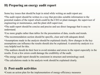 H) Preparing an energy audit report
Some key issues that should be kept in mind while writing an audit report are:
•The audit report should be written in a way that provides suitable information to the
potential readers of the report which could be the CEO or plant manager, the supervisor of
engineering or maintenance, and the plant shift supervisor.
•The audit report should be concise and precise and use direct language that is easy to
understand.
•Use more graphs rather than tables for the presentation of data, results and trends.
•The recommendation section should be specific, clear and with adequate detail.
•Assumptions made in the analysis should be explained clearly. How changes in the key
assumptions can influence the results should also be explained. A sensitivity analysis is a
very helpful tool for this.
•The auditors should do their best to avoid mistakes and errors in the report especially in the
results. Even a few errors could damage the credibility of the audit.
•The energy audit report should be consistent in structure and terminology used.
•The calculations made in the analysis work should be explained clearly.
I) Post-audit activities
•Create an action plan for the implementation of energy-efficiency measures
 