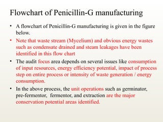 Flowchart of Penicillin-G manufacturing
• A flowchart of Penicillin-G manufacturing is given in the figure
below.
• Note that waste stream (Mycelium) and obvious energy wastes
such as condensate drained and steam leakages have been
identified in this flow chart
• The audit focus area depends on several issues like consumption
of input resources, energy efficiency potential, impact of process
step on entire process or intensity of waste generation / energy
consumption.
• In the above process, the unit operations such as germinator,
pre-fermentor, fermentor, and extraction are the major
conservation potential areas identified.
 