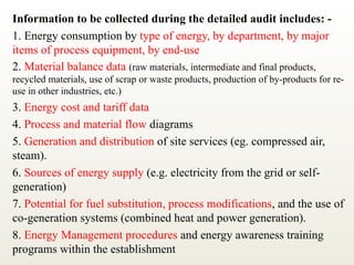 Information to be collected during the detailed audit includes: -
1. Energy consumption by type of energy, by department, by major
items of process equipment, by end-use
2. Material balance data (raw materials, intermediate and final products,
recycled materials, use of scrap or waste products, production of by-products for re-
use in other industries, etc.)
3. Energy cost and tariff data
4. Process and material flow diagrams
5. Generation and distribution of site services (eg. compressed air,
steam).
6. Sources of energy supply (e.g. electricity from the grid or self-
generation)
7. Potential for fuel substitution, process modifications, and the use of
co-generation systems (combined heat and power generation).
8. Energy Management procedures and energy awareness training
programs within the establishment
 