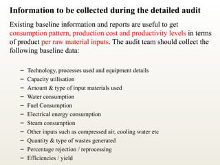 Information to be collected during the detailed audit
Existing baseline information and reports are useful to get
consumption pattern, production cost and productivity levels in terms
of product per raw material inputs. The audit team should collect the
following baseline data:
– Technology, processes used and equipment details
– Capacity utilisation
– Amount & type of input materials used
– Water consumption
– Fuel Consumption
– Electrical energy consumption
– Steam consumption
– Other inputs such as compressed air, cooling water etc
– Quantity & type of wastes generated
– Percentage rejection / reprocessing
– Efficiencies / yield
 